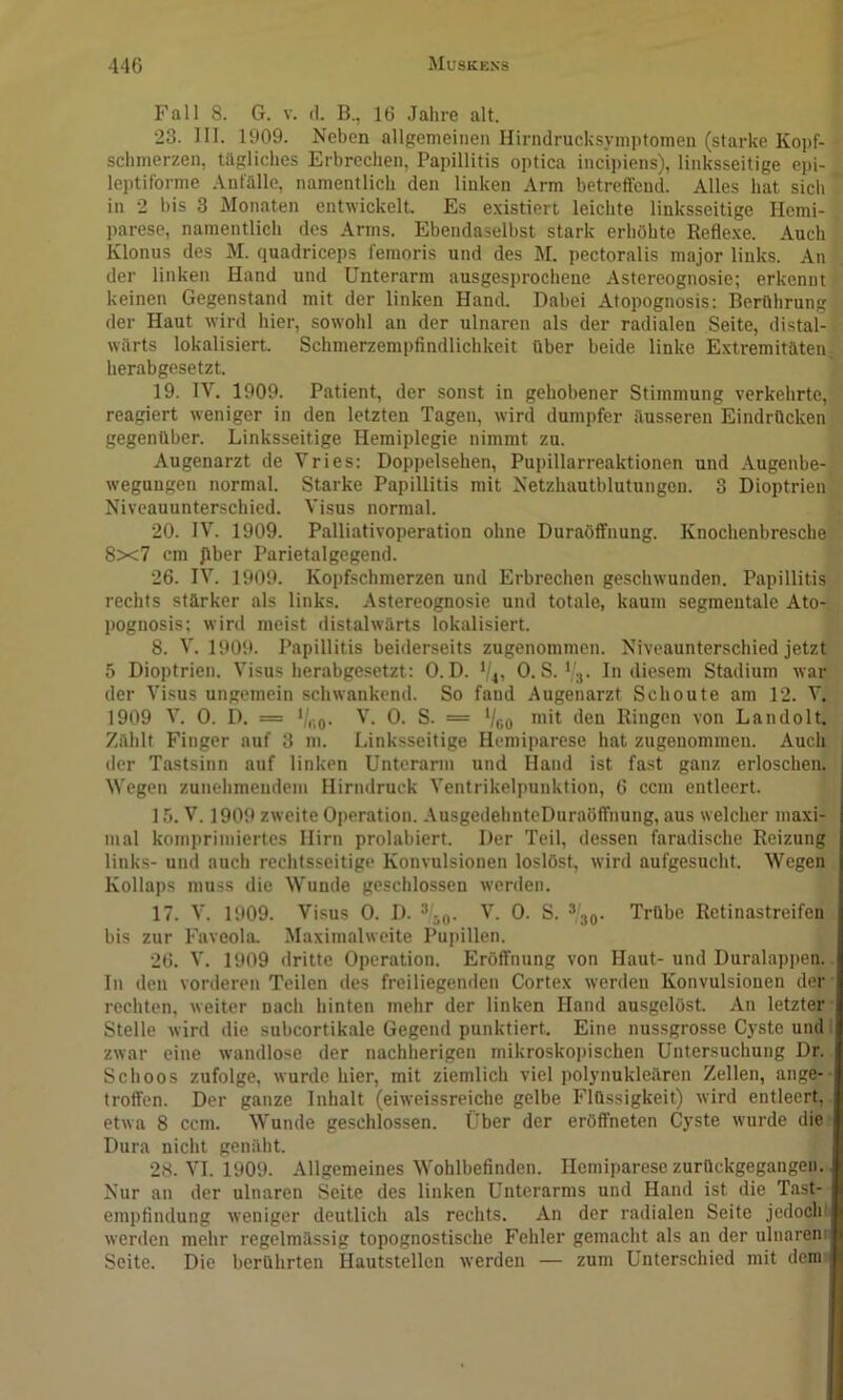 Fall 8. G. V. (1. B., 16 Jahre alt. 23. 111. 1909. Neben allgemeinen Hirndrucksymptomen (starke Kopf- schmerzen, tägliches Erbrechen, Papillitis optica incipiens), linksseitige epi- leptiforme Anfälle, namentlich den linken Arm betreffend. Alles hat sicli in 2 bis 3 Monaten entwickelt. Es existiert leichte linksseitige Hemi- parese, namentlich des Arms. Ebendaselbst stark erhöhte Reflexe. Auch Klonus des M. quadriceps femoris und des M. pectoralis major liuks. An der linken Hand und Unterarm ausgesprochene Astereognosie; erkennt keinen Gegenstand mit der linken Hand. Dabei Atopognosis: Berührung der Haut wird hier, sowohl an der ulnaren als der radialen Seite, distal- wärts lokalisiert. Schmerzempfindlichkeit über beide linke Extremitäten, herabgesetzt. 19. IV. 1909. Patient, der sonst in gehobener Stimmung verkehrte, reagiert weniger in den letzten Tagen, wird dumpfer äusseren Eindrücken gegenüber. Linksseitige Hemiplegie nimmt zu. Augenarzt de Vries: Doppelsehen, Pupillarreaktionen und Augenbe- wegungen normal. Starke Papillitis mit Netzhautblutungcn. 3 Dioptrien Niveauunterschied. Visus normal. 20. IV. 1909. Palliativoperation ohne Duraöffnung. Knochenbresche 8x7 cm Jlber Parietalgegend. 26. IV. 1909. Kopfschmerzen und Erbrechen geschwunden. Papillitis rechts stärker als links. Astereognosie und totale, kaum segmentale Ato- pognosis; wird meist distalwärts lokalisiert. 8. V. 1909. Papillitis beiderseits zugenommen. Niveaunterschied jetzt 5 Dioptrien. Visus lierabgesetzt: 0. D. 0. S.' 3. In diesem Stadium war der Visus ungemein schwankend. So fand Augenarzt Schonte am 12. V. 1909 V. 0. D. = '/,;o. V. 0. S. = Vfio Ringen von Landolt. Zählt Finger auf 3 m. Linksseitige Hemiparese hat zugenominen. Auch der Tastsinn auf linken Unterarm und Hand ist fast ganz erloschen. Wegen zunehmendem Hirndruck Ventrikelpunktion, 6 ccm entleert. 15. V. 1909 zweite Operation. AusgedehnteDuraöffnung, aus welcher maxi- mal komprimiertes Hirn prolahiert. Der Teil, dessen farudische Reizung links- und auch rechtsseitige Konvulsionen loslöst, wird aufgesucht. Wegen Kollaps muss die Wunde geschlossen werden. 17. V. 1909. Visus 0. D. ^ V. 0. S. *'30. Trübe Retinastreifen bis zur Faveola. .Maximalweite Pupillen. 26. V. 1909 dritte Operation. Eröffnung von Haut- und Duralappen. In den vorderen Teilen des freiliegenden Cortex werden Konvulsionen der rechten, weiter nach hinten mehr der linken Hand ausgelöst. An letzter Stelle wird die subcortikale Gegend punktiert. Eine nussgrosse Cyste und zwar eine wandlose der nachherigen mikroskopischen Untersuchung Dr. Schoos zufolge, wurde hier, mit ziemlich viel polynukleären Zellen, ange- troffen. Der ganze Inhalt (eiweissreiche gelbe Flüssigkeit) wird entleert, etwa 8 ccm. Wunde geschlossen. Über der eröffneten Cyste wurde die Dura nicht genäht. 28. VI. 1909. Allgemeines M'ohlbefinden. Hemiparese zurückgegangen. Nur an der ulnaren Seite des linken Unterarms und Hand ist die Tast- empfindung weniger deutlich als rechts. An der radialen Seite jedochi werden mehr regelmässig topognostische Fehler gemacht als an der ulnarem Seite. Die berührten Hautstellen werden — zum Unterschied mit dem