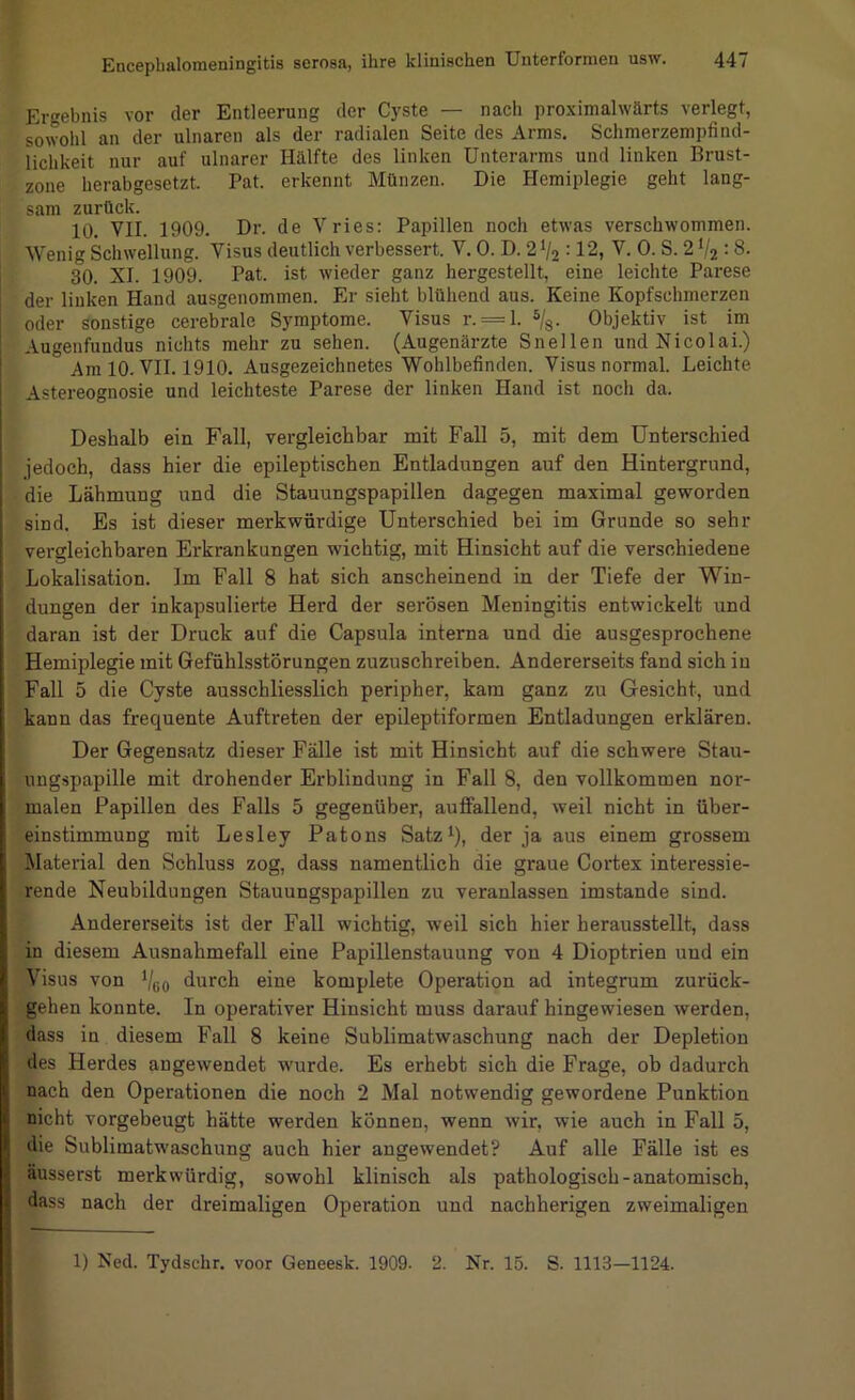Ergebnis vor der Entleerung der Cyste — nacli proximalwärts verlegt, sowohl an der ulnaren als der radialen Seite des Arms. Schmerzempfind- lichkeit nur auf ulnarer Hälfte des linken Unterarms und linken Brust- zone herabgesetzt. Pat. erkennt Münzen. Die Hemiplegie geht lang- sam zurück. 10. VII. 1909. Dr. de Vries; Papillen noch etwas verschwommen. Wenig Schwellung. Visus deutlich verbessert. V. 0. D. 2 V2 :12, V. 0. S. 2 V2 :8. 30. XI. 1909. Pat. ist wieder ganz hergestellt, eine leichte Parese der linken Hand ausgenommen. Er sieht blühend aus. Keine Kopfschmerzen oder sonstige cerebrale Symptome. Visus r. = l. %. Objektiv ist im Augenfundus nichts mehr zu sehen. (Augenärzte Snellen und Nicolai.) Am 10. VII. 1910. Ausgezeichnetes Wohlbefinden. Visus normal. Leichte Astereognosie und leichteste Parese der linken Hand ist nocli da. Deshalb ein Fall, vergleichbar mit Fall 5, mit dem Unterschied jedoch, dass hier die epileptischen Entladungen auf den Hintergrund, die Lähmung und die Stauungspapillen dagegen maximal geworden sind. Es ist dieser merkwürdige Unterschied bei im Grunde so sehr vergleichbaren Erkrankungen wichtig, mit Hinsicht auf die verschiedene Lokalisation. Im Fall 8 hat sich anscheinend in der Tiefe der Win- dungen der inkapsulierte Herd der serösen Meningitis entwickelt und daran ist der Druck auf die Capsula interna und die ausgesprochene Hemiplegie mit Gefühlsstörungen zuzuschreiben. Andererseits fand sich in Fall 5 die Cyste ausschliesslich peripher, kam ganz zu Gesicht, und kann das frequente Auftreten der epileptiformen Entladungen erklären. Der Gegensatz dieser Fälle ist mit Hinsicht auf die schwere Stau- ungspapille mit drohender Erblindung in Fall 8, den vollkommen nor- malen Papillen des Falls 5 gegenüber, auffallend, weil nicht in Über- einstimmung mit Lesley Patons Satz^), der ja aus einem grossem Material den Schluss zog, dass namentlich die graue Cortex interessie- rende Neubildungen Stauungspapillen zu veranlassen imstande sind. Andererseits ist der Fall wichtig, weil sich hier herausstellt, dass in diesem Ausnahmefall eine Papillenstauung von 4 Dioptrien und ein Visus von Vgo durch eine komplete Operation ad integrum zurück- gehen konnte. In operativer Hinsicht muss darauf hingewiesen werden, dass in diesem Fall 8 keine Sublimatwaschung nach der Depletion des Herdes angewendet wurde. Es erhebt sich die Frage, ob dadurch nach den Operationen die noch 2 Mal notwendig gewordene Punktion nicht vorgebeugt hätte werden können, wenn wir, wie auch in Fall 5, die Sublimatwaschung auch hier augewendet? Auf alle Fälle ist es äusserst merkwürdig, sowohl klinisch als pathologisch-anatomisch, dass nach der dreimaligen Operation und nachherigen zweimaligen 1) Ned. Tydschr. voor Geneesk. 1909. 2. Nr. 15. S. 1113—1124.