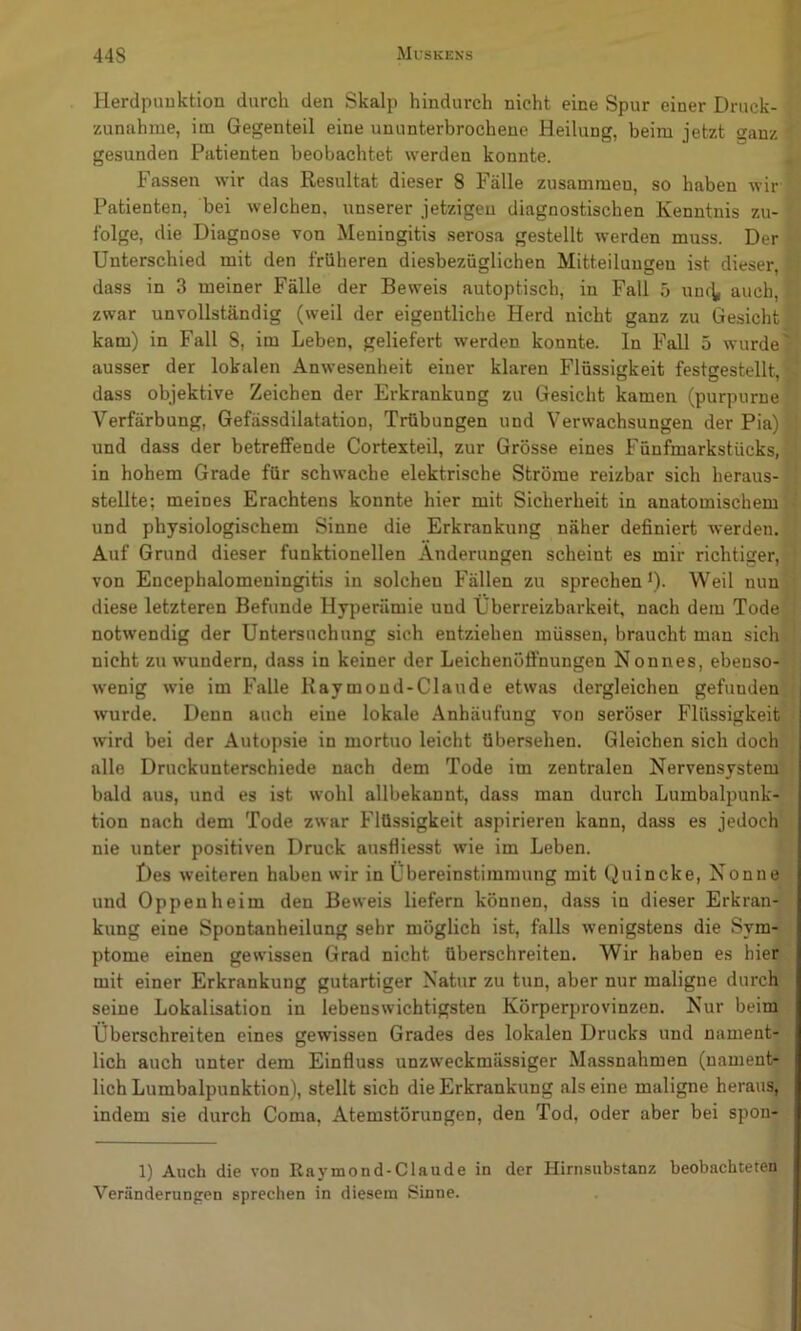 Herdpimktion durch den Skalp hindurch nicht eine Spur einer Druck- zunahme, im Gegenteil eine ununterbrochene Heilung, beim jetzt ganz ' gesunden Patienten beobachtet werden konnte. , Fassen wir das Resultat dieser 8 Fälle zusammen, so haben wir Patienten, bei welchen, unserer jetzigen diagnostischen Kenntnis zu- folge, die Diagnose von Meningitis serosa gestellt werden muss. Der ^ Unterschied mit den früheren diesbezüglichen Mitteilungen ist dieser, ■' dass in 3 meiner Fälle der Beweis autoptisch, in Fall 5 unc^ auch, . zwar unvollständig (weil der eigentliche Herd nicht ganz zu Gesicht ■ kam) in Fall 8, im Leben, geliefert werden konnte. In Fall 5 wurde' ausser der lokalen Anwesenheit einer klaren Flüssiffkeit festsestellt ‘ dass objektive Zeichen der Erkrankung zu Gesicht kamen (purpurne Verfärbung, Gefässdilatation, Trübungen und Verwachsungen der Pia) j und dass der betreffende Cortexteil, zur Grösse eines Fünfmarkstücks, ‘' in hohem Grade für schwache elektrische Ströme reizbar sich heraus-'! stellte; meines Erachtens konnte hier mit Sicherheit in anatomischem i und physiologischem Sinne die Erkrankung näher definiert werden. ' Auf Grund dieser funktionellen Änderungen scheint es mir richtiger, [ von Encephalomeningitis in solchen Fällen zu sprechen*). Weil nun'i diese letzteren Befunde Hyperämie und Überreizbarkeit, nach dem Tode| l notwendig der Untersuchung sich entziehen müssen, braucht man sichi] nicht zu wundern, dass in keiner der Leichenöffnungen Nonnes, ebenso- ; wenig wie im Falle Raymond-Claude etwas dergleichen gefunden, wurde. Denn auch eine lokale Anhäufung von seröser Flüssigkeit '’ wird bei der Autopsie in mortuo leicht übersehen. Gleichen sich doch'^ alle Druckunterschiede nach dem Tode im zentralen Nervensystem' i bald aus, und es ist wohl allbekannt, dass man durch Lumbalpunk- tion nach dem Tode zwar Flüssigkeit aspirieren kann, dass es jedoch nie unter positiven Druck ausfliesst wie im Leben. Des weiteren haben wir in Übereinstimmung mit ()uincke, Nonne und Oppenheim den Beweis liefern können, dass in dieser Erkran- kung eine Spontanheilung sehr möglich ist, falls wenigstens die Sym- ptome einen gewissen Grad nicht überschreiten. Wir haben es hier mit einer Erkrankung gutartiger Natur zu tun, aber nur maligne durch seine Lokalisation in lebenswichtigsten Körperprovinzen. Nur beim Überschreiten eines gewissen Grades des lokalen Drucks und nament- lich auch unter dem Einfluss unzweckmässiger Massnahmen (namenb* lieh Lumbalpunktion), stellt sich die Erkrankung alseine maligne heraus, indem sie durch Coma, Atemstörungen, den Tod, oder aber bei spon- 1) Auch die von Raymond-Claude in der Hirnsubstanz beobachteten Veränderungen sprechen in diesem Sinne.