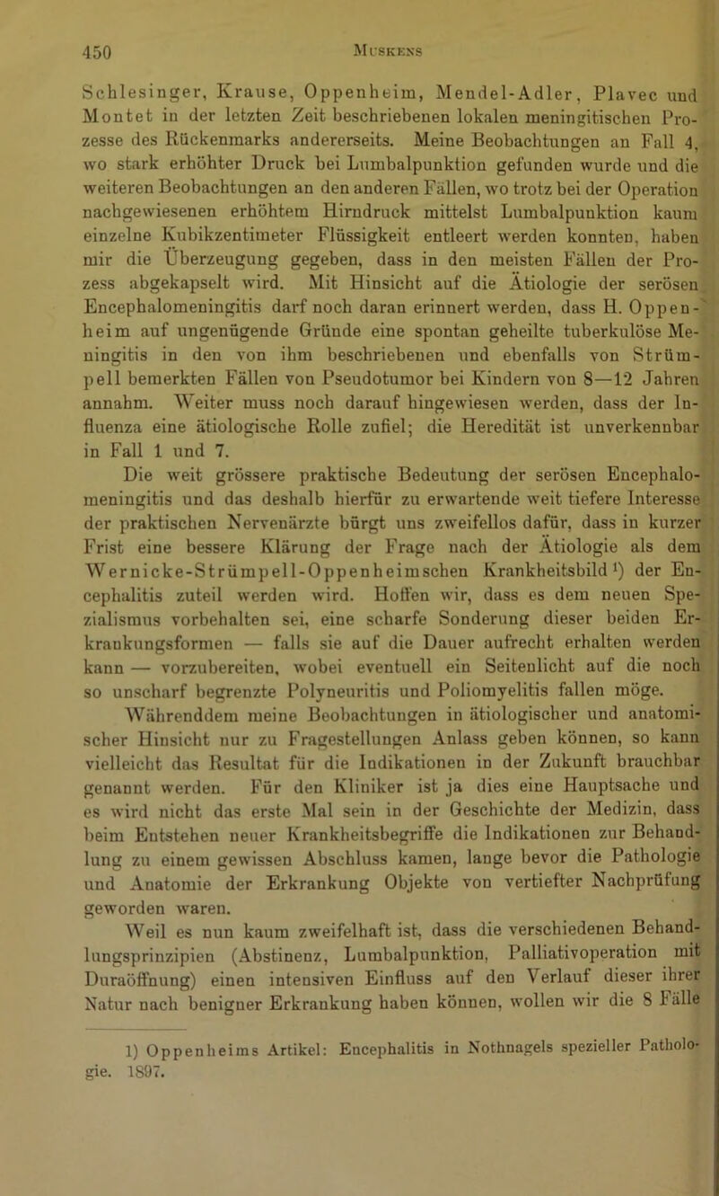 Schlesinger, Krause, Oppenheim, Mendel-Adler, Plavec und Montet in der letzten Zeit beschriebenen lokalen meningitischen Pro- zesse des Rückenmarks andererseits. Meine Beobachtungen an Fall 4, wo stark erhöhter Druck bei Lumbalpunktion gefunden wurde und die weiteren Beobachtungen an den anderen Fällen, wo trotz bei der Operation nachgewiesenen erhöhtem Hirndruck mittelst Lumbalpunktion kaum einzelne Kubikzentimeter Flüssigkeit entleert werden konnten, haben mir die Überzeugung gegeben, dass in den meisten Fällen der Pro- zess abgekapselt wird. Mit Hinsicht auf die Ätiologie der serösen Encephalomeningitis darf noch daran erinnert werden, dass H. Oppen- heim auf ungenügende Gründe eine spontan geheilte tuberkulöse Me- ningitis in den von ihm beschriebenen und ebenfalls von Strüm- pell bemerkten Fällen von Pseudotumor bei Kindern von 8—1*2 Jahren annahm. Weiter muss noch darauf hingewiesen werden, dass der In- fluenza eine ätiologische Rolle zufiel; die Heredität ist unverkennbar in Fall 1 und 7. Die weit grössere praktische Bedeutung der serösen Encephalo- meningitis und das deshalb hierfür zu erwartende weit tiefere Interesse der praktischen Nervenärzte bürgt uns zweifellos dafür, dass in kurzer Frist eine bessere Klärung der Frage nach der Ätiologie als dem Wernicke-Strümpell-Oppenheimschen Krankheitsbild*) der En- cephalitis zuteil werden wird. Hoft’en wir, dass es dem neuen Spe- zialismus Vorbehalten sei, eine scharfe Sonderung dieser beiden Er- krankungsformen — falls sie auf die Dauer aufrecht erhalten werden kann — vorzubereiten, wobei eventuell ein Seitenlicht auf die noch so unscharf begrenzte Polyneuritis und Poliomyelitis fallen möge. AVährenddem meine Beobachtungen in ätiologischer und anatomi- scher Hinsicht nur zu Fragestellungen Anlass geben können, so kann vielleicht das Resultat für die Indikationen in der Zukunft brauchbar genannt werden. Für den Kliniker ist ja dies eine Hauptsache und es wird nicht das erste Mal sein in der Geschichte der Medizin, dass beim Entstehen neuer Krankheitsbegrifife die Indikationen zur Behand- lung zu einem gewissen Abschluss kamen, lange bevor die Pathologie und Anatomie der Erkrankung Objekte von vertiefter Nachprüfung geworden Avaren. Weil es nun kaum zweifelhaft ist, dass die verschiedenen Behand- lungsprinzipien (Abstinenz, Lumbalpunktion, Palliativoperation mit Duraöflhung) einen intensiven Einfluss auf den Verlauf dieser ihrer Natur nach benigner Erkrankung haben können, wollen wir die 8 hälle 1) Oppenheims Artikel: Encephalitis in Nothnagels spezieller Patholo- gie. 1897.