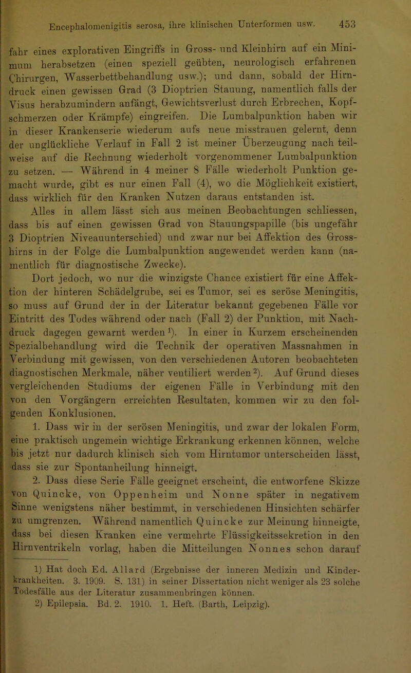 fahr eines explorativen Eingriffs in Gross- nnd Kleinhirn auf ein Mini- mum herabsetzen (einen speziell geübten, neurologisch erfahrenen Chirurgen, Wasserbettbehandlung usw.); und dann, sobald der Hirn- druck einen gewissen Grad (3 Dioptrien Stauung, namentlich falls der Visus herabzumindern anfängt, Gewichtsverlust durch Erbrechen, Kopf- schmerzen oder Krämpfe) eingreifen. Die Lumbalpunktion haben wir in dieser Krankenserie wiederum aufs neue misstrauen gelernt, denn der unglückliche Verlauf in Fall 2 ist meiner Überzeugung nach teil- weise auf die Rechnung wiederholt vorgenommener Lumbalpunktion zu setzen. — Während in 4 meiner 8 Fälle wiederholt Punktion ge- macht wurde, gibt es nur einen Fall (4), wo die Möglichkeit existiert, dass wirklich für den Kranken Nutzen daraus entstanden ist. Alles in allem lässt sich aus meinen Beobachtungen schliessen, dass bis auf einen gewissen Grad von Stauungspapille (bis ungefähr 3 Dioptrien Niveauunterschied) und zwar nur bei Affektion des Gross- birns in der Folge die Lumbalpunktion angewendet werden kann (na- mentlich für diagnostische Zwecke). Dort jedoch, wo nur die winzigste Chance existiert für eine Affek- tion der hinteren Schädelgrube, sei es Tumor, sei es seröse Meningitis, so muss auf Grund der in der Literatur bekannt gegebenen Fälle vor Eintritt des Todes während oder nach (Fall 2) der Punktion, mit Nach- druck dagegeu gewarnt werden ^). In einer in Kurzem erscheinenden Spezialbehandlung wird die Technik der operativen Massnahmen in Verbindung mit gewissen, von den verschiedenen Autoren beobachteten diagnostischen Merkmale, näher ventiliert werden ^). Auf Grund dieses vergleichenden Studiums der eigenen Fälle in Verbindung mit den von den Vorgängern erreichten Resultaten, kommen wir zu den fol- genden Konklusionen. 1. Dass wir in der serösen Meningitis, und zwar der lokalen Form, eine praktisch ungemein wichtige Erkrankung erkennen können, welche bis jetzt nur dadurch klinisch sich vom Hirntumor unterscheiden lässt, dass sie zur Spontanheilung hinneigt. 2. Dass diese Serie Fälle geeignet erscheint, die entworfene Skizze von Quincke, von Oppenheim und Nonne später in negativem Sinne wenigstens näher bestimmt, in verschiedenen Hinsichten schärfer zu umgrenzen. Während namentlich Quincke zur Meinung hinneigte, dass bei diesen Kranken eine vermehrte Flüssigkeitssekretion in den Hirnventrikeln vorlag, haben die Mitteilungen Nonnes schon darauf 1) Hat doch Ed. Allard (Ergebnisse der inneren Medizin und Kinder- krankheiten. 3. 1909. S. 131) in seiner Dissertation nicht weniger als 23 solche Todesfälle aus der Literatur zusamineubringen können. 2) Epilepsia. Bd. 2. 1910. 1. Heft. (Barth, Leipzig).