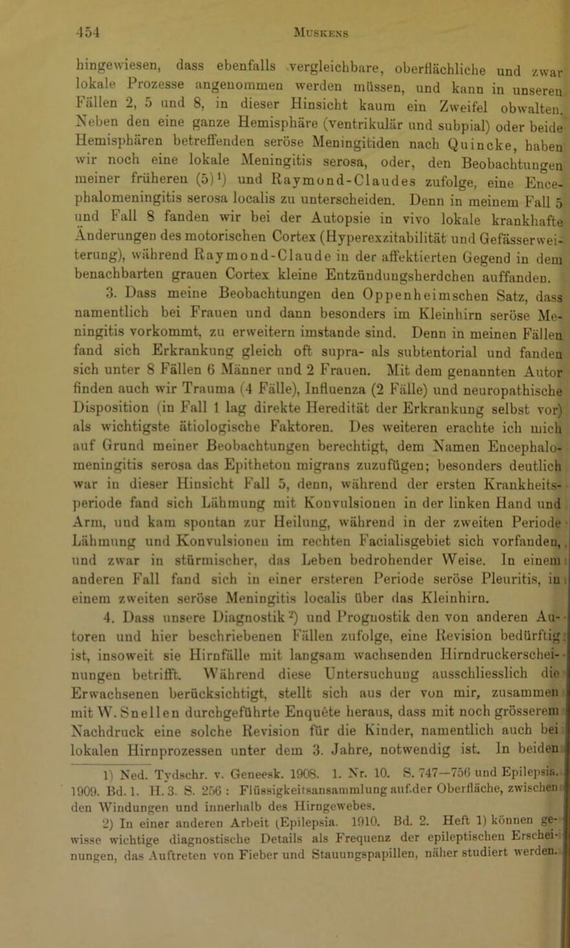 hingewiesen, dass ebenfalls vergleichbare, oberHächliche und zwar lokale Prozesse angenommen werden müssen, und kann in unseren Fällen 2, 5 und 8, in dieser Hinsicht kaum ein Zweifel obwalten. Neben den eine ganze Hemisphäre (ventrikulär und subpial) oder beide Hemisphären betreffenden seröse Meningitiden nach Quincke, haben wir noch eine lokale Meningitis serosa, oder, den Beobachtungen meiner früheren (5) und Raymond-Claudes zufolge, eine Ence- phalomeningitis serosa localis zu unterscheiden. Denn in meinem Fall 5 und Fall 8 fanden wir bei der Autopsie in vivo lokale krankhafte Änderungen des motorischen Cortex (Hyperexzitabilität und Gefässerwei- terung), während Raymond-Claude iu der affektierten Gegend in dem benachbarten grauen Cortex kleine Entzünduugsherdchen auffanden. 3. Dass meine Beobachtungen den Oppenheimschen Satz, dass namentlich bei Frauen und dann besonders im Kleinhirn seröse Me- ningitis vorkommt, zu erweitern imstande sind. Denn in meinen Fällen fand sich Erkrankung gleich oft supra- als subtentorial und fanden sich unter 8 Fällen 6 Männer und 2 Frauen. Mit dem genannten Autor finden auch wir Trauma (4 Fälle), Influenza (2 Fälle) und neuropathische Disposition (in Fall 1 lag direkte Heredität der Erkrankung selbst vor) als wichtigste ätiologische F'aktoren. Des weiteren erachte ich mich auf Grund meiner Beobachtungen berechtigt, dem Namen Encephalo- meningitis serosa das Epitheton migrans zuzufügeu; besonders deutlich war in dieser Hinsicht Fall 5, denn, während der ersten Krankheits- periode fand sich Lähmung mit Konvulsionen in der linken Hand und Arm, und kam spontan zur Heilung, während in der zweiten Periode Lähmung und Konvulsionen im rechten Facialisgebiet sich vorfanden,, und zwar in stürmischer, das Leben bedrohender Weise. In einem; anderen Fall fand sich in einer ersteren Periode seröse Pleuritis, im einem zweiten seröse Meningitis localis über das Kleinhirn. 4. Dass unsere Diagnostik -*) und Prognostik den von anderen Au- toren uud hier beschriebenen Fällen zufolge, eine Revision bedürftig; ist, insoweit sie Hirnfälle mit langsam wachsenden Hirndruckerschei- - nungen betrifft. Während diese Untersuchung ausschliesslich die Erwachsenen berücksichtigt, stellt sich aus der von mir, zusammen' mit W. Snellen durchgeführte Enquete heraus, dass mit noch grösserem Nachdruck eine solche Revision für die Kinder, namentlich auch bei lokalen Hirnprozessen unter dem 3. Jahre, notwendig ist. In beiden , 1) Ned. Tydschr. v. Geneesk. 1908. 1. Nr. 10. S. 747—756 und Epilepsiii. 1909. Bd. 1. H. 3. S. 256: Flüssigkeitsansammlung auf.der Oberfläche, zwischen den Windungen und innerhalb des Hirngewebes. 2) In einer anderen Arbeit ^Epilepsia. 1910. Bd. 2. Heft 1) können ge- wisse wichtige diagnostische Details als Frequenz der epileptischen Erschei- nungen, das Auftreten von Fieber und Stauungspapillen, näher studiert werden.