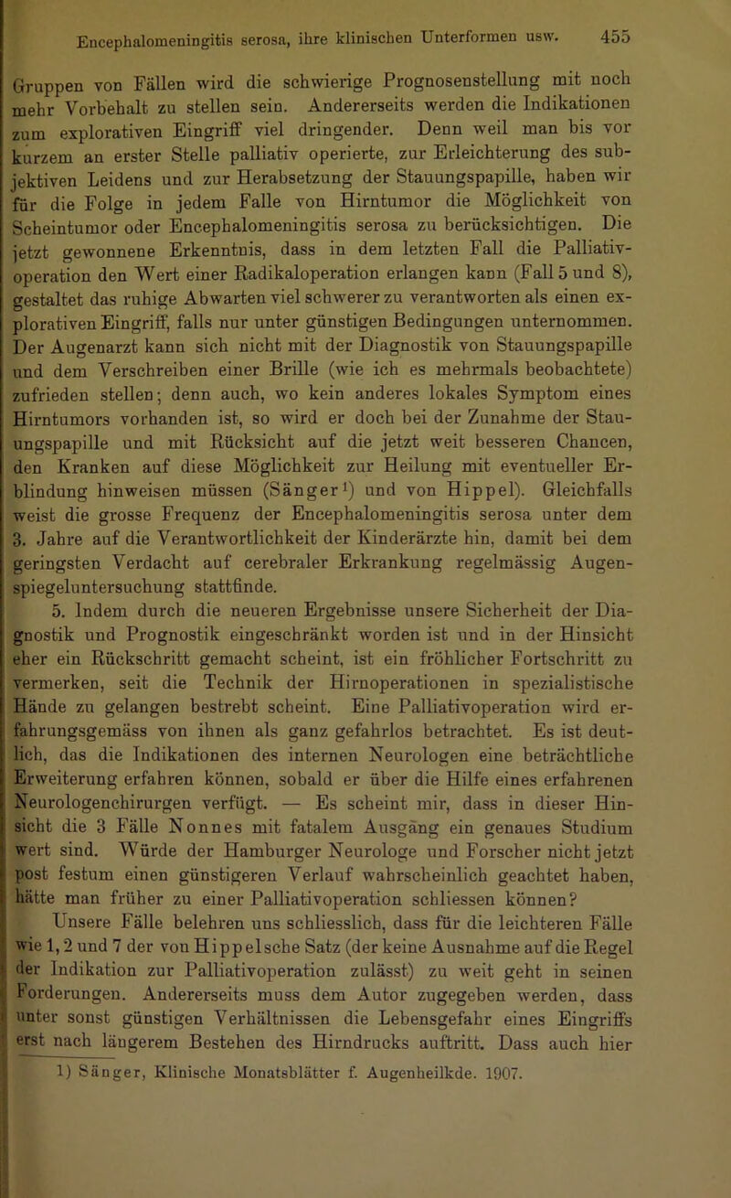 Gruppen von Fällen wird die schwierige Prognosenstellung mit noch mehr Vorbehalt zu stellen sein. Andererseits werden die Indikationen zum explorativen Eingriff viel dringender. Denn weil man bis vor kurzem an erster Stelle palliativ operierte, zur Erleichterung des sub- jektiven Leidens und zur Herabsetzung der Stauungspapille, haben wir für die Folge in jedem Falle von Hirntumor die Möglichkeit von Scheintumor oder Encephalomeningitis serosa zu berücksichtigen. Die jetzt gewonnene Erkenntnis, dass in dem letzten Fall die Palliativ- operation den Wert einer Radikaloperation erlangen kann (Fall 5 und 8), gestaltet das ruhige Abwarten viel schwerer zu verantworten als einen ex- plorativen Eingriff, falls nur unter günstigen Bedingungen unternommen. Der Augenarzt kann sich nicht mit der Diagnostik von Stauungspapille und dem Verschreiben einer Brille (wie ich es mehrmals beobachtete) zufrieden stellen; denn auch, wo kein anderes lokales Symptom eines Hirntumors vorhanden ist, so wird er doch bei der Zunahme der Stau- ungspapille und mit Rücksicht auf die jetzt weit besseren Chancen, den Kranken auf diese Möglichkeit zur Heilung mit eventueller Er- blindung hinweisen müssen (Sängeri) und von Hippel). Gleichfalls weist die grosse Frequenz der Encephalomeningitis serosa unter dem 3. Jahre auf die Verantwortlichkeit der Kinderärzte hin, damit bei dem geringsten Verdacht auf cerebraler Erkrankung regelmässig Augen- spiegeluntersucbung stattfinde. 5. Indem durch die neueren Ergebnisse unsere Sicherheit der Dia- gnostik und Prognostik eingeschränkt worden ist und in der Hinsicht eher ein Rückschritt gemacht scheint, ist ein fröhlicher Fortschritt zu vermerken, seit die Technik der Hirn Operationen in spezialistische Hände zu gelangen bestrebt scheint. Eine Palliativoperation wird er- fahrungsgemäss von ihnen als ganz gefahrlos betrachtet. Es ist deut- lich, das die Indikationen des internen Neurologen eine beträchtliche Erweiterung erfahren können, sobald er über die Hilfe eines erfahrenen Neurologenchirurgen verfügt. — Es scheint mir, dass in dieser Hin- sicht die 3 Fälle Nonnes mit fatalem Ausgang ein genaues Studium wert sind. Würde der Hamburger Neurologe und Forscher nicht jetzt post festum einen günstigeren Verlauf wahrscheinlich geachtet haben, hätte man früher zu einer Palliativoperation schliessen können? Unsere Fälle belehren uns schliesslich, dass für die leichteren Fälle wie 1,2 und 7 der vonHippelsche Satz (der keine Ausnahme auf die Regel der Indikation zur Palliativoperation zulässt) zu weit geht in seinen Forderungen. Andererseits muss dem Autor zugegeben werden, dass unter sonst günstigen Verhältnissen die Lebensgefahr eines Eingriffs erst nach längerem Bestehen des Hirndrucks auftritt. Dass auch hier 1) Säuger, Klinische Monatsblätter f. Augenheilkde. 1907.