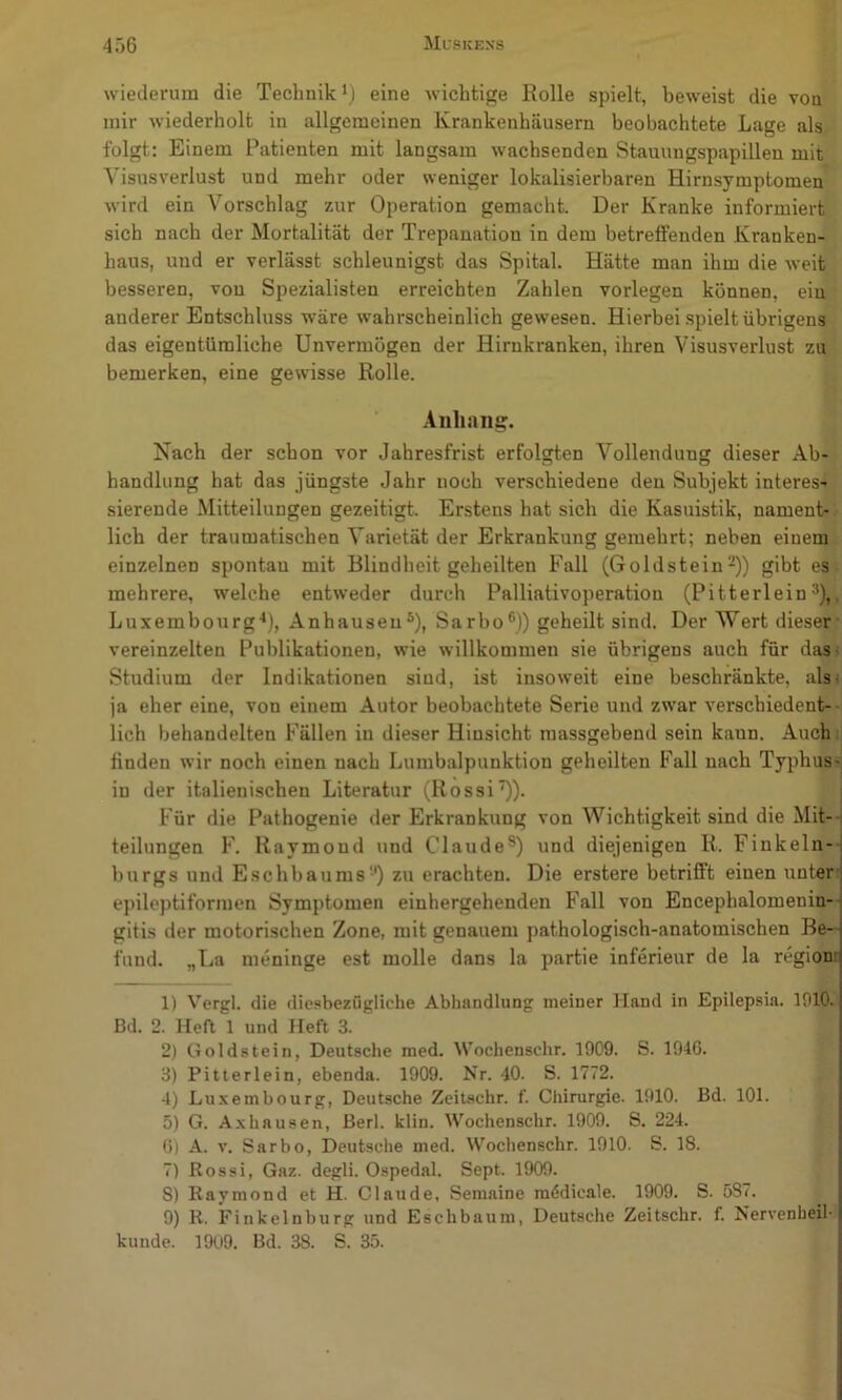 wiederum die Technik‘) eine wichtige Rolle spielt, beweist die von mir wiederholt in allgemeinen Krankenhäusern beobachtete Lage als folgt: Einem Patienten mit langsam wachsenden Stauungspapillen mit Visusverlust und mehr oder weniger lokalisierbaren Hirnsymptomen wird ein Vorschlag zur Operation gemacht. Der Kranke informiert sich nach der Mortalität der Trepanation in dem betreffenden Kranken- haus, und er verlässt schleunigst das Spital. Hätte man ihm die weit besseren, von Spezialisten erreichten Zahlen vorlegen können, ein anderer Entschluss wäre wahrscheinlich gewesen. Hierbei .spielt übrigens das eigentümliche Unvermögen der Hirnkranken, ihren Visusverlust zu bemerken, eine gewisse Rolle. Aiihnng. Nach der schon vor Jahresfrist erfolgten Vollendung dieser Ab- handlung hat das jüngste Jahr noch verschiedene den Subjekt interes- sierende Mitteilungen gezeitigt. Erstens hat sich die Kasuistik, nament- lich der traumatischen Varietät der Erkrankung gemehrt; neben einem einzelnen spontan mit Blindheit geheilten Fall (Goldstein-)) gibt es mehrere, welche entweder durch Palliativoperation (Pitterlein^),, Luxembourg-*), Anhausen®), Sarbo®)) geheilt sind. Der Wert dieser- vereinzelten Publikationen, wie willkommen sie übrigens auch für das- Studium der Indikationen sind, ist insoweit eine beschränkte, als; ja eher eine, von einem Autor beobachtete Serie und zwar verschiedent-- lich behandelten Fällen in dieser Hinsicht massgebend sein kann. Auch finden wir noch einen nach Lumbalpunktion geheilten Fall nach Typhus- in der italienischen Literatur (Rossi^). Für die Pathogenie der Erkrankung von Wichtigkeit sind die Mit- teilungen F. Raymond und Claude®) und diejenigen R. Finkeln-i burgs und Eschbaums-') zu erachten. Die erstere betrifft einen unter j e])ileptiformen Symptomen einhergehenden Fall von Encephalomenin- gitis der motorischen Zone, mit genauem j)athologisch-anatomischen Be- fund. „La meninge est molle dans la partie inferieur de la region: 1) Vcrgl. die dic.^bezügliche Abhandlung meiner Hand in Epilepsin. 1910. Bd. 2. Heft 1 und Heft 3. 2) Goldstein, Deutsche med. Wochenschr. 1909. S. 194G. 3) Pitterlein, ebenda. 1909. Nr. 40. S. 1772. 4) Luxembourg, Deutsche Zeiuschr. f. Chirurgie. 1910. Bd. 101. 5) G. Axhausen, Berl. klin. Wochenschr. 1909. S. 224. (5) A. V. Sarbo, Deutsche med. Wochenschr. 1910. S. 18. 7) Kossi, Gaz. degli. Ospedal. Sept. 1909. 8) Raymond et H. Claude, Semaine raddicale. 1909. S. 587. 9) R. Finkelnburg und Eschbaum, Deutsche Zeitschr. f. Nervenheil- kunde. 1909. Bd. 38. S. 35.