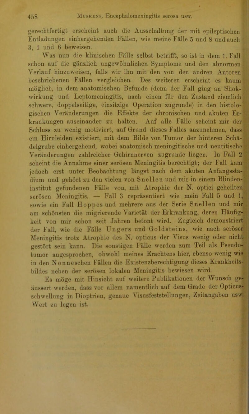 gerechtfertigt erscheint auch die Ausschaltung der mit epileptischen Entladungen einhergehenden Fällen, wie meine Fälle 5 und 8 und auch 3, 1 und 6 beweisen. Was nun die klinischen Fälle selbst betrifft, so ist in dem 1. Fall schon auf die gänzlich ungewöhnlichen Symptome und den abnormen Verlauf hinzuweisen, falls wir ihn mit den von den andren Autoren beschriebenen Fällen vergleichen. Des weiteren erscheint es kaum' möglich, in dem anatomischen Befunde (denn der Fall ging an Shok- Wirkung und Leptomeningitis, nach einen für den Zustand ziemlich ,■: schwere, doppelseitige, einsitzige Operation zugrunde) in den histolo-|‘ gischen Veränderungen die Effekte der chronischen und akuten Er-f* krankungen auseinander zu halten. Auf alle Fälle scheint mir der^' Schluss zu wenig motiviert, auf Grund dieses Falles anzunehraen, dassß ein Hirnleiden existiert, mit dem Bilde von Tumor der hinteren Schä- delgrube einhergehend, wobei anatomisch meningitische und neuritische Veränderungen zahlreicher Gehirnnerven zugrunde liegen. In Fall 2 scheint die Annahme einer serösen Meningitis berechtigt; der Fall kam jedoch erst unter Beobachtung längst nach dem akuten Anfangssta- dium und gehört zu den vielen von Sn eilen und mir in einem Blinden- institut gefundenen Fälle von, mit Atrophie der N. optici geheilten fl serösen Meningitis. — Fall 3 repräsentiert wie mein Fall 5 und 1,1 sowie ein Fall Hoppes und mehrere aus der Serie Snellen und mirX am schönsten die migrierende Varietät der Erkrankung, deren Häufig-1 keit von mir schon seit Jahren betont wird. Zugleich demonstriertji der Fall, wie die Fälle Uugers und Goldsteins, wie nach seröserji Meningitis trotz Atrophie des N. opticus der Visus wenig oder nicht^l gestört sein kann. Die sonstigen Fälle werden zum Teil als Pseudo-^; tumor angesprochen, obwohl meines Erachtens hier, ebenso wenig wiej in den Nonneschen Fällen die Existenzberechtigung dieses Krankheits-j bildes neben der serösen lokalen Meningitis bewiesen wird. c Es möge mit Hinsicht auf weitere Publikationen der Wunsch ge-^ äussert werden, dass vor allem namentlich auf dem Grade der OpticuS'g Schwellung in Dioptrien, genaue Visusfeststeltungen, Zeitangaben usw*^ Wert zu legen ist. jr r