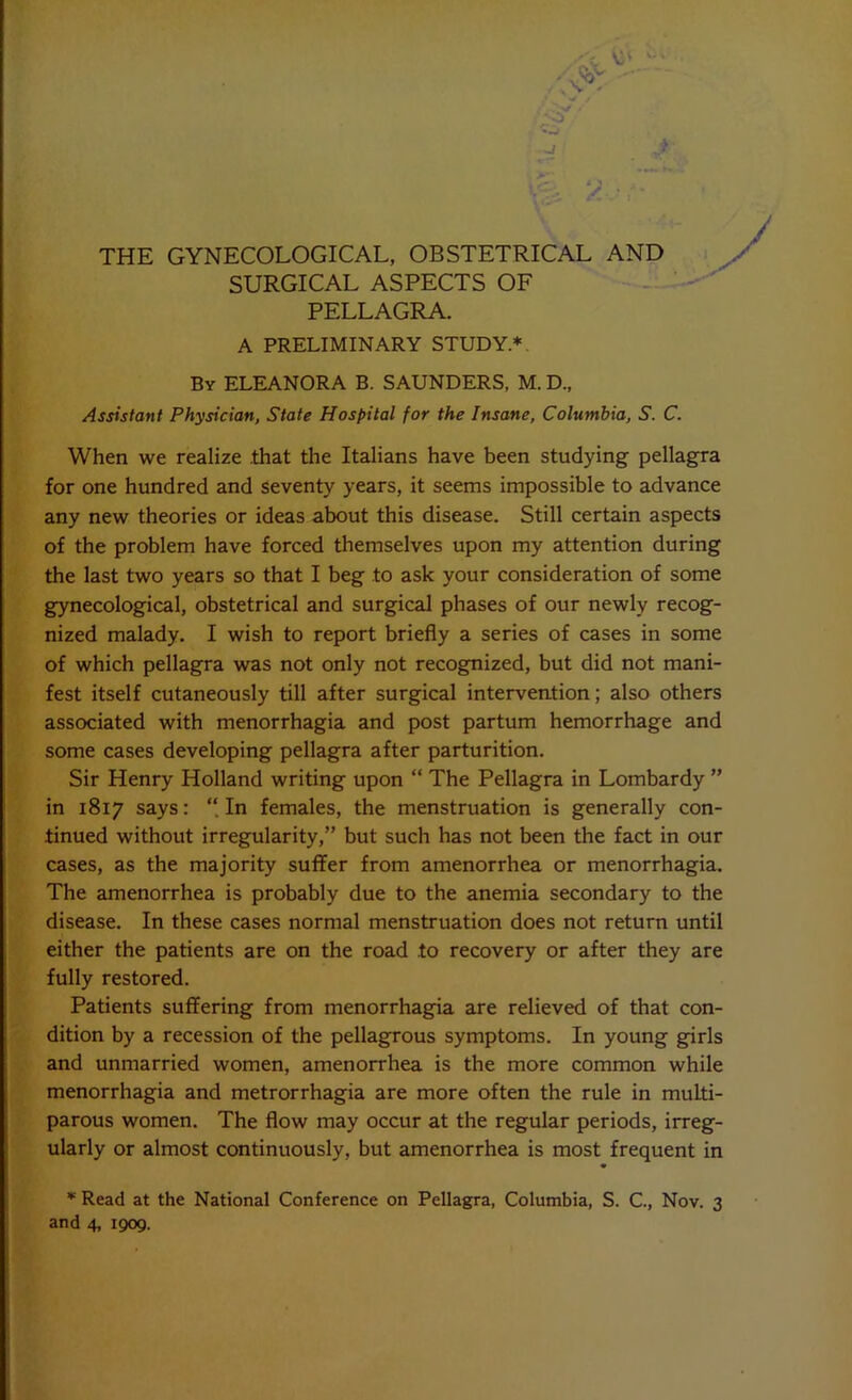 • s/ . O r . - i H THE GYNECOLOGICAL, OBSTETRICAL AND SURGICAL ASPECTS OF PELLAGRA. A PRELIMINARY STUDY.* By ELEANORA B. SAUNDERS, M. D., Assistant Physician, State Hospital for the Insane, Columbia, S. C. When we realize .that the Italians have been studying pellagra for one hundred and seventy years, it seems impossible to advance any new theories or ideas about this disease. Still certain aspects of the problem have forced themselves upon my attention during the last two years so that I beg to ask your consideration of some gynecological, obstetrical and surgical phases of our newly recog- nized malady. I wish to report briefly a series of cases in some of which pellagra was not only not recognized, but did not mani- fest itself cutaneously till after surgical intervention; also others associated with menorrhagia and post partum hemorrhage and some cases developing pellagra after parturition. Sir Henry Holland writing upon “ The Pellagra in Lombardy ” in 1817 says: In females, the menstruation is generally con- tinued without irregularity,” but such has not been the fact in our cases, as the majority suffer from amenorrhea or menorrhagia. The amenorrhea is probably due to the anemia secondary to the disease. In these cases normal menstruation does not return until either the patients are on the road to recovery or after they are fully restored. Patients suffering from menorrhagia are relieved of that con- dition by a recession of the pellagrous symptoms. In young girls and unmarried women, amenorrhea is the more common while menorrhagia and metrorrhagia are more often the rule in multi- parous women. The flow may occur at the regular periods, irreg- ularly or almost continuously, but amenorrhea is most frequent in * Read at the National Conference on Pellagra, Columbia, S. C., Nov. 3 and 4, 1909.