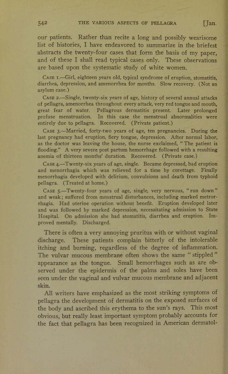 our patients. Rather than recite a long and possibly wearisome list of histories, I have endeavored to summarize in the briefest abstracts the twenty-four cases that form the basis of my paper, and of these I shall read typical cases only. These observations are based upon the systematic study of white women. Case i.—Girl, eighteen years old, typical syndrome of eruption, stomatitis, diarrhea, depression, and amenorrhea for months. Slow recovery. (Not an asylum case.) Case 2.—Single, twenty-six years of age, history of several annual attacks of pellagra, amenorrhea throughout every attack, very red tongue and mouth, great fear of water. Pellagrous dermatitis present. Later prolonged profuse menstruation. In this case the menstrual abnormalities were entirely due to pellagra. Recovered. (Private patient) Case 3.—Married, forty-two years of age, ten pregnancies. During the last pregnancy had eruption, fiery tongue, depression. After normal labor, as the doctor was leaving the house, the nurse exclaimed, “ The patient is flooding.” A very severe post partum hemorrhage followed with a resulting anemia of thirteen months’ duration. Recovered. (Private case.) Case 4.—Twenty-six years of age, single. Became depressed, had eruption and menorrhagia which was relieved for a time by curettage. Finally menorrhagia developed with delirium, convulsions and death from typhoid pellagra. (Treated at home.) Case 5.—Twenty-four years of age, single, very nervous, “run down” and weak; suffered from menstrual disturbances, including marked metror- rhagia. Had uterine operation without benefit. Eruption developed later and was followed by marked depression, necessitating admission to State Hospital. On admission she had stomatitis, diarrhea and eruption. Im- proved mentally. Discharged. There is often a very annoying pruritus with or without vaginal discharge. These patients complain bitterly of the intolerable itching and burning, regardless of the degree of inflammation. The vulvar mucous membrane often shows the same “ stippled ” appearance as the tongue. Small hemorrhages such as are ob- served under the epidermis of the palms and soles have been seen under the vagfinal and vulvar mucous membrane and adjacent skin. All writers have emphasized as the most striking symptoms of pellagra the development of dermatitis on the exposed surfaces of the body and ascribed this erythema to the sun’s rays. This most obvious, but really least important symptom probably accounts for the fact that pellagra has been recognized in American dermatol-