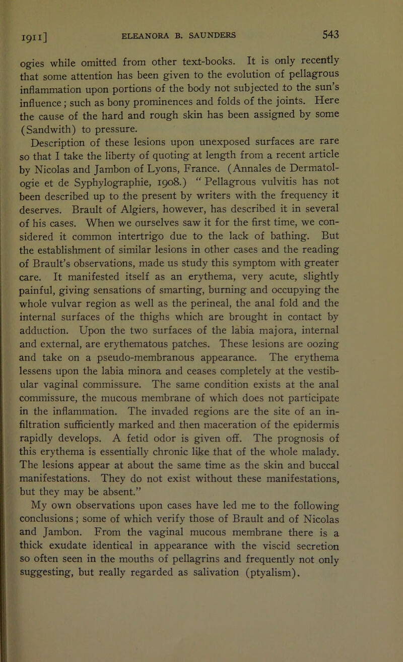 ogies while omitted from other text-books. It is only recently that some attention has been given to the evolution of pellagrous inflammation upon portions of the body not subjected to the sun’s influence; such as bony prominences and folds of the joints. Here the cause of the hard and rough skin has been assigned by some (Sandwith) to pressure. Description of these lesions upon unexposed surfaces are rare so that I take the liberty of quoting at length from a recent article by Nicolas and Jambon of Lyons, France. (Annales de Dermatol- ogie et de Syphylographie, 1908.) Pellagrous vulvitis has not been described up to the present by writers with the frequency it deserves. Brault of Algiers, however, has described it in several of his cases. When we ourselves saw it for the first time, we con- sidered it common intertrigo due to the lack of bathing. But the establishment of similar lesions in other cases and the reading of Brault’s observations, made us study this symptom with greater care. It manifested itself as an erythema, very acute, slightly painful, giving sensations of smarting, burning and occupying the whole vulvar region as well as the perineal, the anal fold and the internal surfaces of the thighs which are brought in contact by adduction. Upon the two surfaces of the labia majora, internal and external, are erythematous patches. These lesions are oozing and take on a pseudo-membranous appearance. The erythema lessens upon the labia minora and ceases completely at the vestib- ular vaginal commissure. The same condition exists at the anal commissure, the mucous membrane of which does not participate in the inflammation. The invaded regions are the site of an in- filtration sufficiently marked and then maceration of the epidermis rapidly develops. A fetid odor is given off. The prognosis of this erythema is essentially chronic like that of the whole malady. The lesions appear at about the same time as the skin and buccal manifestations. They do not exist without these manifestations, but they may be absent.” My own observations upon cases have led me to the following conclusions; some of which verify those of Brault and of Nicolas and Jambon. From the vaginal mucous membrane there is a thick exudate identical in appearance with the viscid secretion so often seen in the mouths of pellagrins and frequently not only suggesting, but really regarded as salivation (ptyalism).