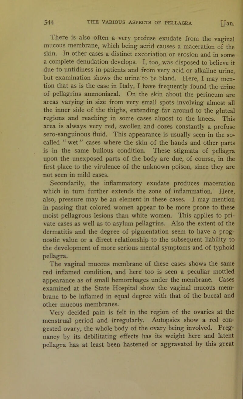 There is also often a ver>- profuse exudate from the vaginal mucous membrane, which being acrid causes a maceration of the skin. In other cases a distinct excoriation or erosion and in some a complete denudation develops. I, too, was disposed to believe it due to untidiness in patients and from very acid or alkaline urine, but examination shows the urine to be bland. Here, I may men- tion that as is the case in Italy, I have frequently found the urine of pellagrins ammoniacal. On the skin about the perineum are areas varying in size from very small spots involving almost all the inner side of the thighs, extending far around to the gluteal regions and reaching in some cases almost to the knees. This area is always very red, swollen and oozes constantly a profuse sero-sangpiinous fluid. This appearance is usually seen in the so- called “ wet ” cases where the skin of the hands and other parts is in the same bullous condition. These stigmata of pellagra upon the unexposed parts of the body are due, of course, in the first place to the virulence of the unknown poison, since they are not seen in mild cases. Secondarily, the inflammatory exudate produces maceration which in turn further extends the zone of inflammation. Here, also, pressure may be an element in these cases. I may mention in passing that colored women appear to be more prone to these moist pellagrous lesions than white women. This applies to pri- vate cases as well as to asylum pellagrins. Also the extent of the dermatitis and the degree of pigmentation seem to have a prog- nostic value or a direct relationship to the subsequent liability to the development of more serious mental symptoms and of typhoid pellagra. The vaginal mucous membrane of these cases shows the same red inflamed condition, and here too is seen a peculiar mottled appearance as of small hemorrhages under the membrane. Cases examined at the State Hospital show the vaginal mucous mem- brane to be inflamed in equal degree with that of the buccal and other mucous membranes. Very decided pain is felt in the region of the ovaries at the menstrual period and irregularly. Autopsies show a red con- gested ovary, the whole body of the ovary being involved. Preg- nancy by its debilitating eflFects has its weight here and latent pellagra has at least been hastened or aggravated by this great