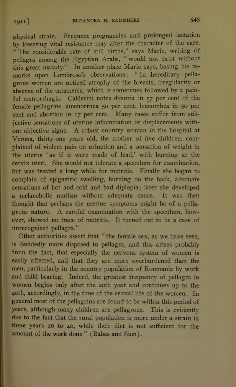 physical strain. Frequent pregnancies and prolonged lactation by lowering vital resistance may alter the character of the case. “ The considerable rate of still births,” says Marie, writing of pellagra among the Egyptian Arabs, “ would not exist without this great malady.” In another place Marie says, basing his re- marks upon Lombroso’s observations: “ In hereditary pella- grous women are noticed atrophy of the breasts, irregularity or absence of the catamenia, which is sometimes followed by a pain- ful metrorrhagia. Calderini notes dysuria in 57 per cent of the female pellagrins, amenorrhea 50 per cent, leucorrhea in 50 per cent and abortion in 17 per cent. Many cases suffer from sub- jective sensations of uterine inflammation or displacements with- out objective signs. A robust country woman in the hospital at Verona, thirty-one years old, the mother of five children, com- plained of violent pain on urination and a sensation of weight in the uterus ‘ as if it were made of lead,’ with burning at the cervix uteri. She would not tolerate a speculum for examination, but was treated a long while for metritis. Finally she began to complain of epigastric swelling, burning on the back, alternate sensations of hot and cold and bad diplopia; later she developed a melancholic mutism without adequate cause. It was then thought that perhaps the uterine symptoms might be of a pella- grous nature. A careful examination with the speculum, how- ever, showed no trace of metritis. It turned out to be a case of unrecognized pellagra.” Other authorities assert that “ the female sex, as we have seen, is decidedly more disposed to pellagra, and this arises probably from the fact, that especially the nervous system of women is easily affected, and that they are more overburdened than the men, particularly in the country population of Roumania by work and child bearing. Indeed, the greatest frequency of pellagra in women begins only after the 20th year and continues up to the 40th, accordingly, in the time of the sexual life of the women. In general most of the pellagrins are found to be within this period of years, although many children are pellagrous. This is evidently due to the fact that the rural population is more under a strain in these years 20 to 40, while their diet is not sufficient for the amount of the work done ” (Babes and Sion).
