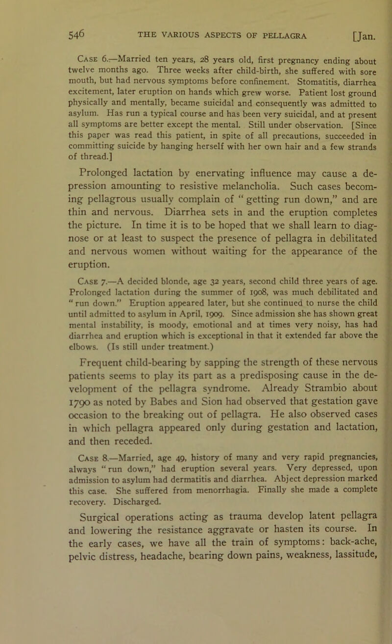 Case 6.-.—Married ten years, 28 years old, first pregnancy ending about twelve months ago. Three weeks after child-birth, she suffered with sore mouth, but had nervous symptoms before confinement. Stomatitis, diarrhea excitement, later eruption on hands which grew worse. Patient lost ground physically and mentally, became suicidal and consequently was admitted to asylum. Has run a typical course and has been very suicidal, and at present all symptoms are better except the mental. Still under observation. [Since this paper was read this patient, in spite of all precautions, succeeded in committing suicide by hanging herself with her own hair and a few strands of thread.] Prolonged lactation by enervating influence may cause a de- pression amounting to resistive melancholia. Such cases becom- ing pellagrous usually complain of “ getting run down,” and are thin and nervous. Diarrhea sets in and the eruption completes the picture. In time it is to be hoped that we shall learn to diag- nose or at least to suspect the presence of pellagra in debilitated and nervous women without waiting for the appearance of the eruption. Case 7.—A decided blonde, age 32 years, second child three years of age. Prolonged lactation during the summer of 1908, was much debilitated and “ run down.” Eruption appeared later, but she continued to nurse the child until admitted to asylum in April, 1909. Since admission she has shown great mental instability, is moody, emotional and at times very noisy, has had diarrhea and eruption which is exceptional in that it extended far above the elbows. (Is still under treatment.) Frequent child-bearing by sapping the strength of these nervous patients seems to play its part as a predisposing cause in the de- velopment of the pellagra syndrome. Already Strambio about 1790 as noted by Babes and Sion had observed that gestation gave occasion to the breaking out of pellagra. He also observed cases in which pellagra appeared only during gestation and lactation, and then receded. Case 8.—Married, age 49, history of many and very rapid pregnancies, always “ run down,” had eruption several years. Very depressed, upon admission to asylum had dermatitis and diarrhea. Abject depression marked this case. She suffered from menorrhagia. Finally she made a complete recovery. Discharged. Surgical operations acting as trauma develop latent pellag^ and lowering the resistance aggravate or hasten its course. In the early cases, we have all the train of symptoms: back-ache, pelvic distress, headache, bearing down pains, weakness, lassitude,