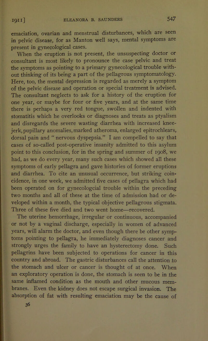 emaciation, ovarian and menstrual disturbances, which are seen in pelvic disease, for as Manton well says, mental symptoms are present in gynecological cases. When the eruption is not present, the unsuspecting doctor or consultant is most likely to pronounce the case pelvic and treat the symptoms as pointing to a primary gynecological trouble with- out thinking of its being a part of the pellagrous symptomatology. Here, too, the mental depression is regarded as merely a symptom of the pelvic disease and operation or special treatment is advised. The consultant neglects to ask for a history of the eruption for one year, or maybe for four or five years, and at the same time there is perhaps a very red tongue, swollen and indented with stomatitis which he overlooks or diagnoses and treats as ptyalism and disregards the severe wasting diarrhea with increased knee- jerk, pupillary anomalies, marked atheroma, enlarged epitrochlears, dorsal pain and “ nervous dyspepsia.” I am compelled to say that cases of so-called post-operative insanity admitted to this asylum point to this conclusion, for in the spring and summer of 1908, we had, as we do every year, many such cases which showed all these symptoms of early pellagra and gave histories of former eruptions and diarrhea. To cite an unusual occurrence, but striking coin- cidence, in one week, we admitted five cases of pellagra which had been operated on for gynecologcial trouble within the preceding two months and all of these at the time of admission had or de- veloped within a month, the typical objective pellagrous stigmata. Three of these five died and two went home—recovered. The uterine hemorrhage, irregular or continuous, accompanied or not by a vaginal discharge, especially in women of advanced years, will alarm the doctor, and even though there be other symp- toms pointing to pellagra, he immediately diagnoses cancer and strongly urges the family to have an hysterectomy done. Such pellagrins have been subjected to operations for cancer in this country and abroad. The gastric disturbances call the attention to the stomach and ulcer or cancer is thought of at once. When an exploratory operation is done, the stomach is seen to be in the same inflamed condition as the mouth and other mucous mem- branes. Even the kidney does not escape surgical invasion. The absorption of fat with resulting emaciation may be the cause of 36