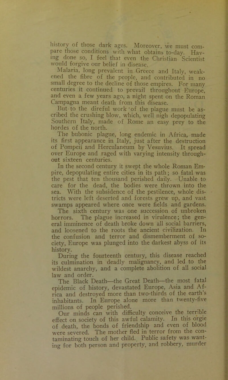 history of those dark ages. Moreover, we must com- pare those conditions with what obtains to-day. Hav- ing done so, I feel that even the Christian Scientist would forgive our belief in disease. Malaria, long prevalent in Greece and Italy, weak- ened the fibre of the people, and contributed in no small degree to the decline of those empires. For many centuries it continued to prevail throughout Europe, and even a few years ago, a night spent on the Roman Campagna meant death from this disease. But to the direful work'of the plague must be as- cribed the crushing blow, which, well nigh depopulating .Southern Italy, made of Rome an easy prey to the hordes of the north. The bubonic plague, long endemic in Africa, made its first appearance in Italy, just after the destruction of Pompeii and Herculaneum by Vesuvius. It spread over Europe and raged with varying intensity through- out sixteen centuries. In the second century it swept the whole Roman Em- pire, depopulating entire cities in its path; so fatal was the pest that ten thousand perished daily. Unable to care for the dead, the bodies were thrown into the sea. With the subsidence of the pestilence, whole dis- tricts were left deserted and forests grew up, and vast swamps appeared where once were fields and gardens. The sixth century was one succession of unbroken horrors. The plague increased in virulence; the gen- eral imminence of death broke down all social barriers, and loosened to the roots the ancient civilization. In the confusion and terror and dismemberment of so- ciety, Europe was plunged into the darkest abyss of its history. During the fourteenth century, this disease reached its culmination in deadly malignancy, and led to the wildest anarchy, and a complete abolition of all social law and order. The Black Death—the Great Death—the most fatal epidemic of history, devastated Europe, Asia and Af- rica and destroyed more than two-thirds of the earth’s inhabitants. In Europe alone more than twenty-five millions of people perished. Our minds can with difficulty conceive the terrible effect on society of this awful calamity. In this orgie of death, the bonds of friendship and even of blood were severed. The mother fled in terror from the con- taminating touch of her child.. Public safety was want- ing for both person and property, and robbery, murder