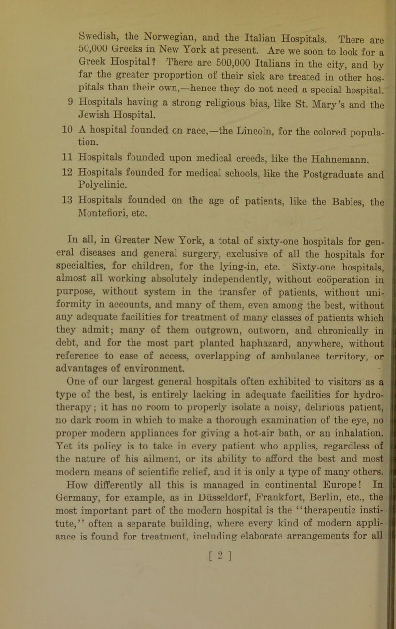 Swedish, the Norwegian, and the Italian Hospitals. There are 50,000 Greeks in New York at present. Are we soon to look for a Greek Hospital? There are 500,000 Italians in the city, and by far the greater proportion of their sick are treated in other hos- pitals than their own,—hence they do not need a special hospital. 9 Hospitals having a strong religious bias, like St. Mary’s and the Jewish Hospital. 10 A hospital founded on race,—the Lincoln, for the colored popula- tion. 11 Hospitals founded upon medical creeds, like the Hahnemann. 12 Hospitals founded for medical schools, like the Postgraduate and Polyclinic. 13 Hospitals founded on the age of patients, like the Babies, the Montefiori, etc. In all, in Greater New York, a total of sixty-one hospitals for gen- eral diseases and general surgery, exclusive of all the hospitals for specialties, for children, for the lying-in, etc. Sixty-one hospitals, almost all working absolutely independently, without cooperation in purpose, without system in the transfer of patients, without uni- formity in accounts, and many of them, even among the best, without any adequate facilities for treatment of many classes of patients which they admit; many of them outgrown, outworn, and chronically in debt, and for the most part planted haphazard, anywhere, without reference to ease of access, overlapping of ambulance territory, or advantages of environment. One of our largest general hospitals often exhibited to visitors as a type of the best, is entirely lacking in adequate facilities for hydro- therapy ; it has no room to properly isolate a noisy, delirious patient, no dark room in which to make a thorough examination of the eye, no proper modern appliances for giving a hot-air bath, or an inhalation. Yet its policy is to take in every patient who applies, regardless of the nature of his ailment, or its ability to afford the best and most modern means of scientific relief, and it is only a type of many others. How differently all this is managed in continental Europe! In Germany, for example, as in Diisseldorf, Frankfort, Berlin, etc., the most important part of the modern hospital is the “therapeutic insti- tute,” often a separate building, where every kind of modem appli- ance is found for treatment, including elaborate arrangements for all