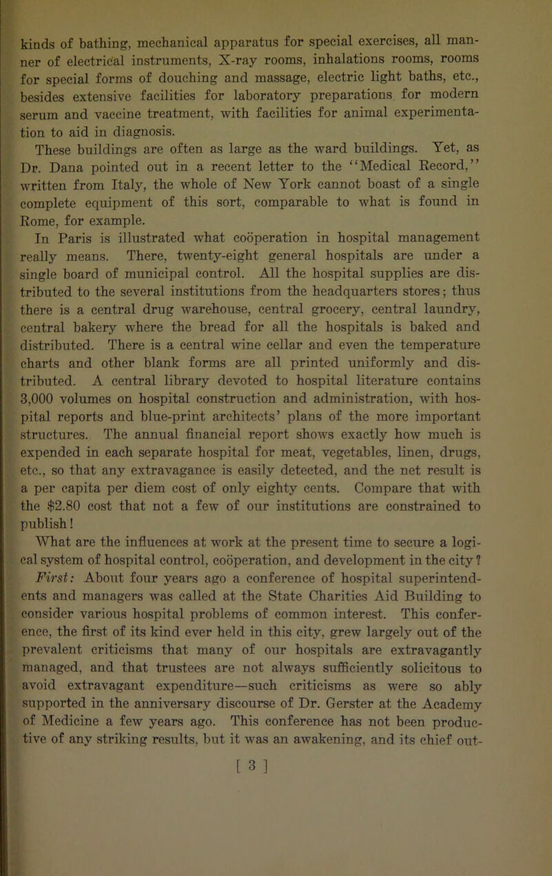 kinds of bathing, mechanical apparatus for special exercises, all man- ner of electrical instruments, X-ray rooms, inhalations rooms, rooms for special forms of douching and massage, electric light baths, etc., besides extensive facilities for laboratory preparations for modern serum and vaccine treatment, with facilities for animal experimenta- tion to aid in diagnosis. These buildings are often as large as the ward buildings. Yet, as Dr. Dana pointed out in a recent letter to the “Medical Record,” written from Italy, the whole of New York cannot boast of a single complete equipment of this sort, comparable to what is found in Rome, for example. In Paris is illustrated what cooperation in hospital management really means. There, twenty-eight general hospitals are under a single board of municipal control. All the hospital supplies are dis- tributed to the several institutions from the headquarters stores; thus there is a central drug warehouse, central grocery, central laundry, central bakery where the bread for all the hospitals is baked and distributed. There is a central wine cellar and even the temperature charts and other blank forms are all printed uniformly and dis- tributed. A central library devoted to hospital literature contains 3,000 volumes on hospital construction and administration, with hos- pital reports and blue-print architects’ plans of the more important structures. The annual financial report shows exactly how much is expended in each separate hospital for meat, vegetables, linen, drugs, etc., so that any extravagance is easily detected, and the net result is a per capita per diem cost of only eighty cents. Compare that with the $2.80 cost that not a few of our institutions are constrained to publish! What are the influences at work at the present time to secure a logi- cal system of hospital control, cooperation, and development in the city? First: About four years ago a conference of hospital superintend- ents and managers was called at the State Charities Aid Building to consider various hospital problems of common interest. This confer- ence, the first of its kind ever held in this city, grew largely out of the prevalent criticisms that many of our hospitals are extravagantly managed, and that trustees are not always sufficiently solicitous to avoid extravagant expenditure—such criticisms as were so ably supported in the anniversary discourse of Dr. Gerster at the Academy of Medicine a few years ago. This conference has not been produc- tive of any striking results, but it was an awakening, and its chief out-