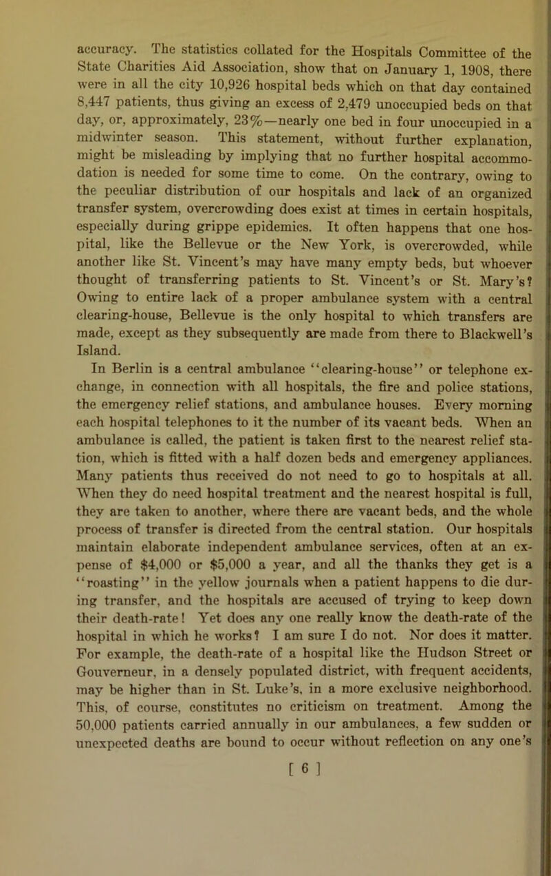 accuracy. The statistics collated for the Hospitals Committee of the State Charities Aid Association, show that on January 1, 1908, there were in all the city 10,926 hospital beds which on that day contained 8,447 patients, thus giving an excess of 2,479 unoccupied beds on that day, or, approximately, 23%—nearly one bed in four unoccupied in a midwinter season. This statement, without further explanation, might be misleading by implying that no further hospital accommo- dation is needed for some time to come. On the contrary, owing to the peculiar distribution of our hospitals and lack of an organized transfer system, overcrowding does exist at times in certain hospitals, especially during grippe epidemics. It often happens that one hos- pital, like the Bellevue or the New York, is overcrowded, while another like St. Vincent’s may have many empty beds, but whoever thought of transferring patients to St. Vincent’s or St. Mary’s? Owing to entire lack of a proper ambulance system with a central clearing-house, Bellevue is the only hospital to which transfers are made, except as they subsequently are made from there to Blackwell’s Island. In Berlin is a central ambulance “clearing-house” or telephone ex- change, in connection with all hospitals, the fire and police stations, the emergency relief stations, and ambulance houses. Every morning each hospital telephones to it the number of its vacant beds. When an ambulance is called, the patient is taken first to the nearest relief sta- tion, which is fitted with a half dozen beds and emergency appliances. Many patients thus received do not need to go to hospitals at all. When they do need hospital treatment and the nearest hospital is full, they are taken to another, where there are vacant beds, and the whole process of transfer is directed from the central station. Our hospitals maintain elaborate independent ambulance services, often at an ex- pense of $4,000 or $5,000 a year, and all the thanks they get is a “roasting” in the yellow journals when a patient happens to die dur- ing transfer, and the hospitals are accused of trying to keep down their death-rate! Yet does any one really know the death-rate of the hospital in which he works ? I am sure I do not. Nor does it matter. For example, the death-rate of a hospital like the Hudson Street or Gouverneur. in a densely populated district, with frequent accidents, may be higher than in St. Luke’s, in a more exclusive neighborhood. This, of course, constitutes no criticism on treatment. Among the 50,000 patients carried annually in our ambulances, a few sudden or unexpected deaths are bound to occur without reflection on any one’s