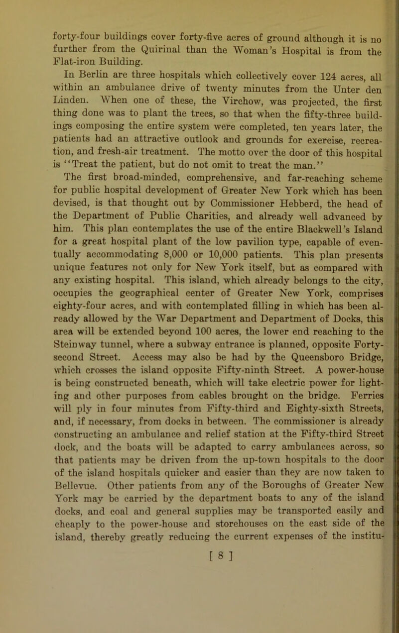 forty-four buildings cover forty-five acres of ground although it is no further from the Quirinal than the Woman’s Hospital is from the Flat-iron Building. In Berlin are three hospitals which collectively cover 124 acres, all within an ambulance drive of twenty minutes from the Unter den Linden. When one of these, the Virchow, was projected, the first thing done was to plant the trees, so that when the fifty-three build- ings composing the entire system were completed, ten years later, the patients had an attractive outlook and grounds for exercise, recrea- tion, and fresh-air treatment. The motto over the door of this hospital is ‘ ‘ Treat the patient, but do not omit to treat the man. ’ ’ The first broad-minded, comprehensive, and far-reaching scheme for public hospital development of Greater New York which has been devised, is that thought out by Commissioner Hebberd, the head of the Department of Public Charities, and already well advanced by him. This plan contemplates the use of the entire Blackwell’s Island for a great hospital plant of the low pavilion type, capable of even- tually accommodating 8,000 or 10,000 patients. This plan presents unique features not only for New York itself, but as compared with any existing hospital. This island, which already belongs to the city, occupies the geographical center of Greater New York, comprises eighty-four acres, and with contemplated filling in which has been al- ready allowed by the War Department and Department of Docks, this area will be extended beyond 100 acres, the lower end reaching to the Stein way tunnel, where a subway entrance is planned, opposite Forty- second Street. Access may also be had by the Queensboro Bridge, which crosses the island opposite Fifty-ninth Street. A power-house is being constructed beneath, which will take electric power for light- ing and other purposes from cables brought on the bridge. Ferries will ply in four minutes from Fifty-third and Eighty-sixth Streets, and, if necessary, from docks in between. The commissioner is already constructing an ambulance and relief station at the Fifty-third Street dock, and the boats will be adapted to carry ambulances across, so that patients may be driven from the up-town hospitals to the door of the island hospitals quicker and easier than they are now taken to Bellevue. Other patients from any of the Boroughs of Greater New York may be carried by the department boats to any of the island docks, and coal and general supplies may be transported easily and cheaply to the power-house and storehouses on the east side of the island, thereby greatly reducing the current expenses of the institu-