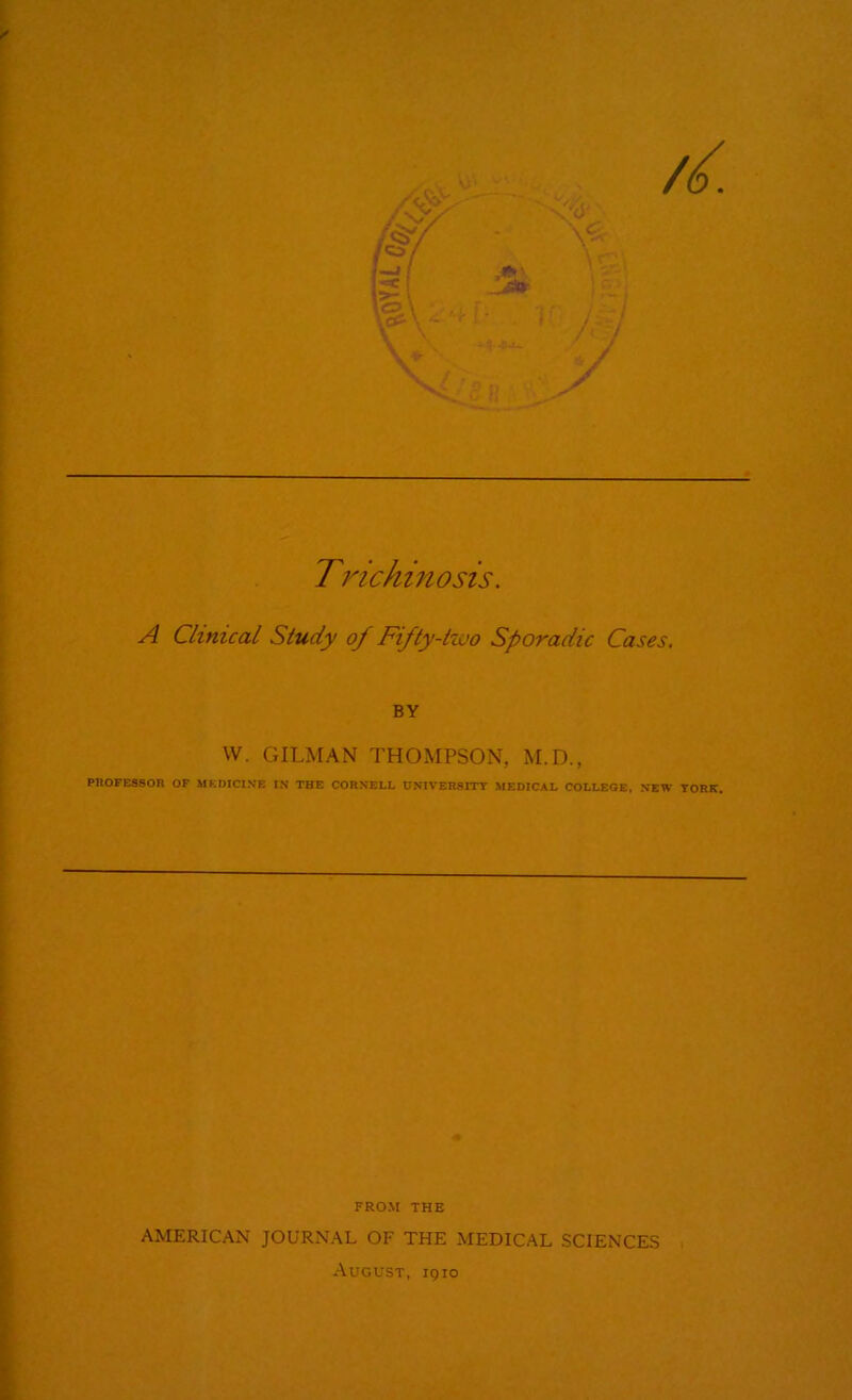 Trichino sis. A Clinical Study of Fifty-two Sporadic Cases. BY W. GILMAN THOMPSON, M.D., PROFESSOR OF MEDICINE IN THE CORNELL UNIVERSITY MEDICAL COLLEGE, NEW TORE. FROM THE AMERICAN JOURNAL OF THE MEDICAL SCIENCES August, 1910