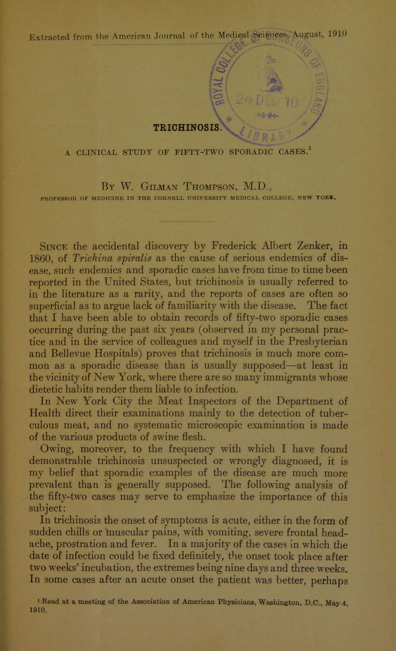 Extracted from the American Journal of the Medical Sciences, August, 1910 I f&y is \<>' \ TRICHINOSIS. \ \ Hs-jtf- V X. V ,<2. / r*V/ y A CLINICAL STUDY OF FIFTY-TWO SPORADIC CASES. By W. Gilman Thompson, M.D., PROFESSOU OF MEDICINE IN THE CORNELL UNIVERSITY MEDICAL COLLEGE, NEW TORI. Since the accidental discovery by Frederick Albert Zenker, in 1860, of Trichina spiralis as the cause of serious endemics of dis- ease, such endemics and sporadic cases have from time to time been reported in the United States, but trichinosis is usually referred to in the literature as a rarity, and the reports of cases are often so superficial as to argue lack of familiarity with the disease. The fact that I have been able to obtain records of fifty-two sporadic cases occurring during the past six years (observed in my personal prac- tice and in the service of colleagues and myself in the Presbyterian and Bellevue Hospitals) proves that trichinosis is much more com- mon as a sporadic disease than is usually supposed—at least in the vicinity of New York, where there are so many immigrants whose dietetic habits render them liable to infection. In New York City the Meat Inspectors of the Department of Health direct their examinations mainly to the detection of tuber- culous meat, and no systematic microscopic examination is made of the various products of swine flesh. Owing, moreover, to the frequency with which I have found demonstrable trichinosis unsuspected or wrongly diagnosed, it is my belief that sporadic examples of the disease are much more prevalent than is generally supposed. The following analysis of the fifty-two cases may serve to emphasize the importance of this subject: In trichinosis the onset of symptoms is acute, either in the form of sudden chills or muscular pains, with vomiting, severe frontal head- ache, prostration and fever. In a majority of the cases in which the date of infection could be fixed definitely, the onset took place after two weeks’ incubation, the extremes being nine days and three weeks. In some cases after an acute onset the patient was better, perhaps 1 Read at a meeting of the Association of American Physicians, Washington, D C , May 4 1910.