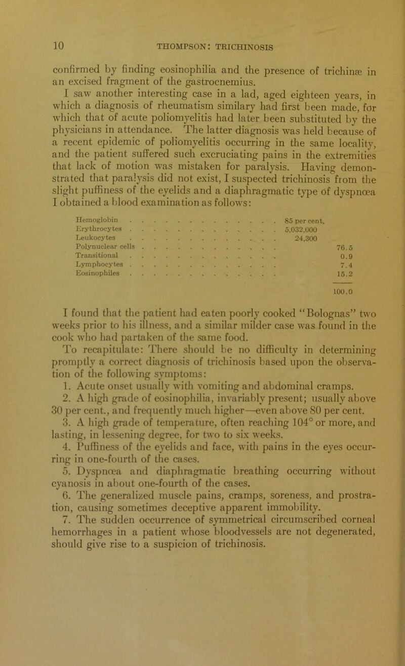 confirmed by finding eosinophilia and the presence of trichime in an excised fragment of the gastrocnemius. I saw another interesting case in a lad, aged eighteen years, in which a diagnosis of rheumatism similary had first been made, for which that of acute poliomyelitis had later been substituted by the physicians in attendance. The latter diagnosis was held because of a recent epidemic of poliomyelitis occurring in the same locality, and the patient suffered such excruciating pains in the extremities that lack of motion was mistaken for paralysis. Having demon- strated that paralysis did not exist, I suspected trichinosis from the slight puffiness of the eyelids and a diaphragmatic type of dyspnoea I obtained a blood examination as follows: Hemoglobin Erythrocytes . Leukocytes Polynucleur cells Transitional Lymphocytes . Eosinophiles 85 per cent. 5,032,000 24,300 76.5 0.9 7.4 15.2 100.0 I found that the patient had eaten poorly cooked “Bolognas” two weeks prior to his illness, and a similar milder case was found in the cook who had partaken of the same food. To recapitulate: There should be no difficulty in determining promptly a correct diagnosis of trichinosis based upon the observa- tion of the following symptoms: 1. Acute onset usually with vomiting and abdominal cramps. 2. A high grade of eosinophilia, invariably present; usually above 30 per cent., and frequently much higher—even above SO per cent. 3. A high grade of temperature, often reaching 104° or more, and lasting, in lessening degree, for two to six weeks. 4. l’uffiness of the eyelids and face, with pains in the eyes occur- ring in one-fourth of the cases. 5. Dyspnoea and diaphragmatic breathing occurring without cyanosis in about one-fourth of the cases. 6. The generalized muscle pains, cramps, soreness, and prostra- tion, causing sometimes deceptive apparent immobility. 7. The sudden occurrence of symmetrical circumscribed corneal hemorrhages in a patient whose bloodvessels are not degenerated, should give rise to a suspicion of trichinosis.