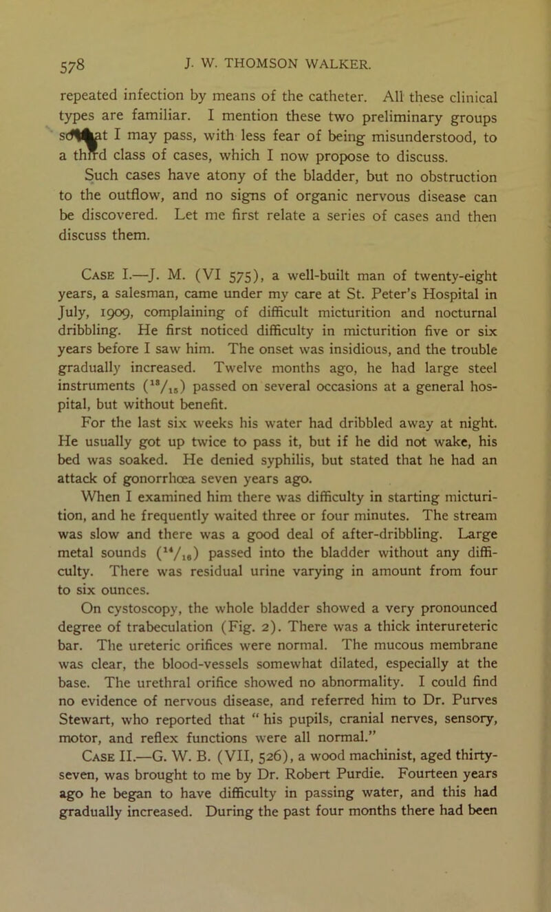 repeated infection by means of the catheter. All these clinical types are familiar. I mention these two preliminary groups sdl^t I may pass, with less fear of being misunderstood, to a thmd class of cases, which I now propose to discuss. Such cases have atony of the bladder, but no obstruction to the outflow, and no signs of organic nervous disease can be discovered. Let me first relate a series of cases and then discuss them. Case I.—]. M. (VI 575), a well-built man of twenty-eight years, a salesman, came under my care at St. Peter’s Hospital in July, 1909, complaining of difficult micturition and nocturnal dribbling. He first noticed difficulty in micturition five or six years before I saw him. The onset was insidious, and the trouble gradually increased. Twelve months ago, he had large steel instruments ('Vis) passed on several occasions at a general hos- pital, but without benefit. For the last six weeks his water had dribbled away at night. He usually got up twice to pass it, but if he did not wake, his bed was soaked. He denied syphilis, but stated that he had an attack of gonorrhoea seven years ago. When I examined him there was difficulty in starting micturi- tion, and he frequently waited three or four minutes. The stream was slow and there was a good deal of after-dribbling. Large metal sounds ('*/i») passed into the bladder without any diffi- culty. There was residual urine varying in amount from four to six ounces. On cystoscopy, the whole bladder showed a very pronounced degree of trabeculation (Fig. 2). There was a thick interureteric bar. The ureteric orifices were normal. The mucous membrane was clear, the blood-vessels somewhat dilated, especially at the base. The urethral orifice showed no abnormality. I could find no evidence of nervous disease, and referred him to Dr. Purves Stewart, who reported that “ his pupils, cranial nerves, sensory, motor, and reflex functions were all normal.” Case II.—G. W. B. (VII, 526), a wood machinist, aged thirty- seven, was brought to me by Dr. Robert Purdie. Fourteen years ago he began to have difficulty in passing water, and this had gradually increased. During the past four months there had been
