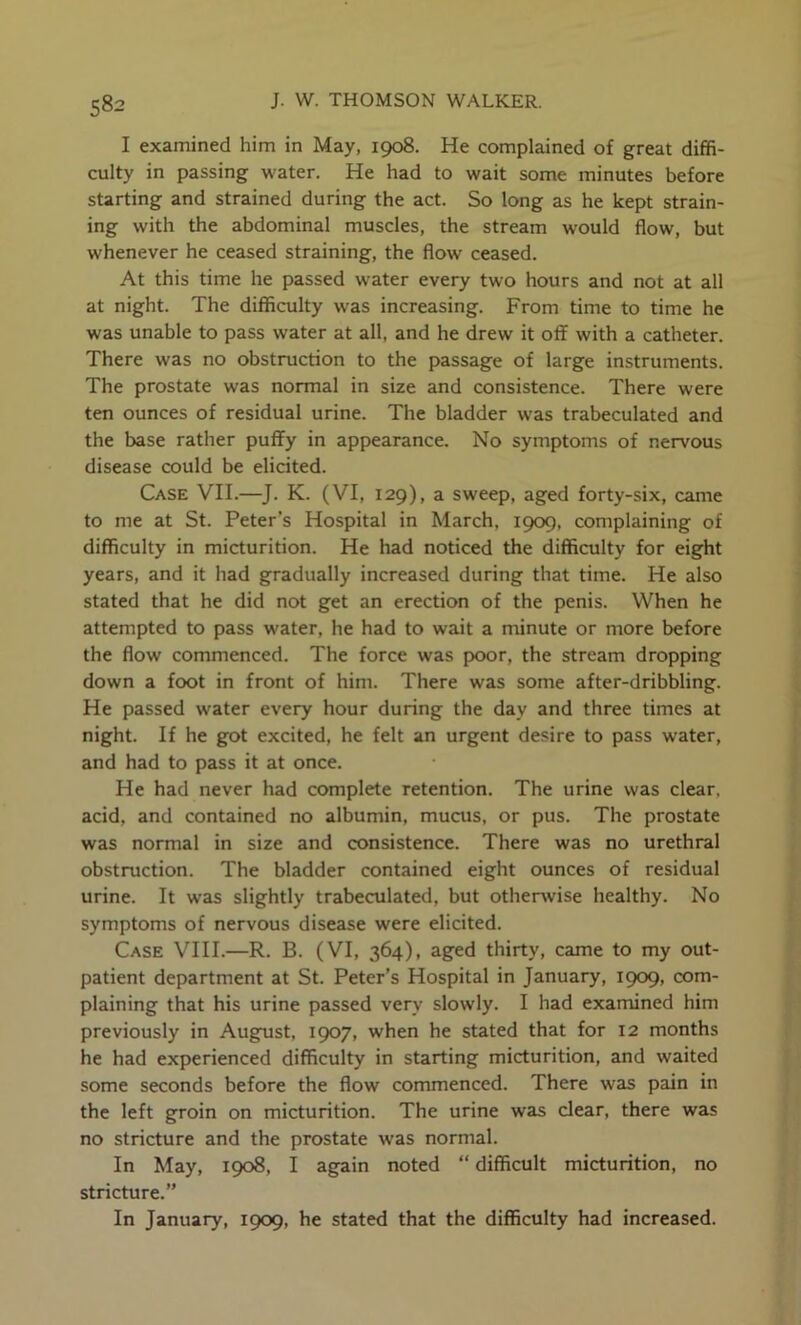 I examined him in May, 1908. He complained of great diffi- culty in passing water. He had to wait some minutes before starting and strained during the act. So long as he kept strain- ing with the abdominal muscles, the stream would flow, but whenever he ceased straining, the flow ceased. At this time he passed water every two hours and not at all at night. The difficulty was increasing. From time to time he was unable to pass water at all, and he drew it off with a catheter. There was no obstruction to the passage of large instruments. The prostate was normal in size and consistence. There were ten ounces of residual urine. The bladder w-as trabeculated and the base rather puffy in appearance. No symptoms of nervous disease could be elicited. Case VII.—J. K. (VI, 129), a sweep, aged forty-six, came to me at St. Peter’s Hospital in March, 1909, complaining of difficulty in micturition. He had noticed the difficulty for eight years, and it had gradually increased during that time. He also stated that he did not get an erection of the penis. When he attempted to pass water, he had to wait a minute or more before the flow commenced. The force was poor, the stream dropping down a foot in front of him. There was some after-dribbling. He passed water every hour during the day and three times at night. If he got excited, he felt an urgent desire to pass water, and had to pass it at once. He had never had complete retention. The urine was clear, acid, and contained no albumin, mucus, or pus. The prostate was normal in size and consistence. There was no urethral obstruction. The bladder contained eight ounces of residual urine. It was slightly trabeculated, but otherwise healthy. No symptoms of nervous disease were elicited. Case VIH.—R. B. (VI, 364), aged thirty, came to my out- patient department at St. Peter’s Hospital in January, 1909, com- plaining that his urine passed very slowly. I had examined him previously in August, 1907, when he stated that for 12 months he had experienced difficulty in starting micturition, and waited some seconds before the flow commenced. There was pain in the left groin on micturition. The urine was clear, there was no stricture and the prostate was normal. In May, 1908, I again noted “ difficult micturition, no stricture.” In January, 1909, he stated that the difficulty had increased.