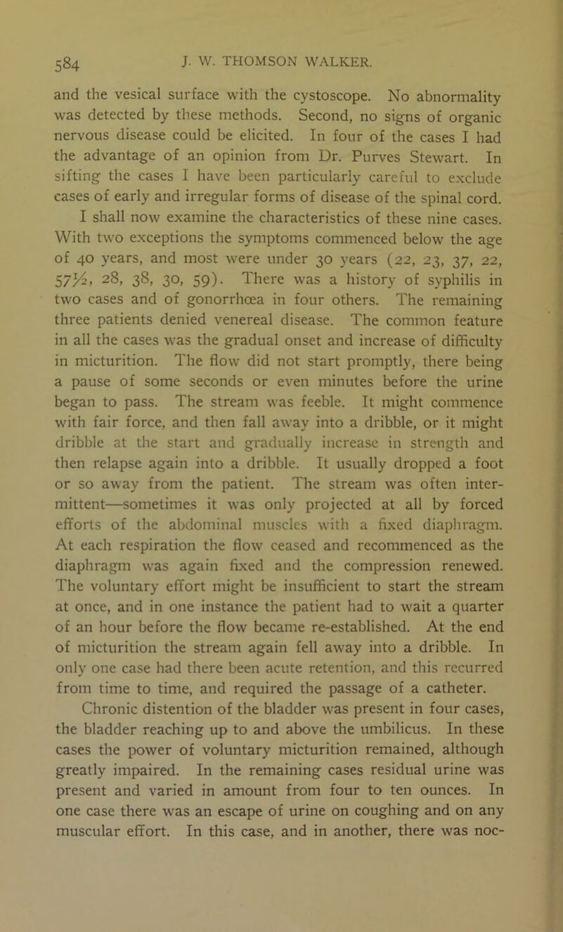 and the vesical surface with the cystoscope. No abnormality was detected by these methods. Second, no signs of organic nervous disease could be elicited. In four of the cases I had the advantage of an opinion from Dr. Purves Stewart. In sifting the cases I have been particularly careful to e.xclude cases of early and irregular forms of disease of the spinal cord. I shall now examine the characteristics of these nine cases. With two exceptions the symptoms commenced below the age of 40 years, and most were under 30 years (22, 23, 37, 22, 57^, 28, 38, 30, 59). There was a history of syphilis in two cases and of gonorrhoea in four others. The remaining three patients denied venereal disease. The common feature in all the cases was the gradual onset and increase of difficulty in micturition. The flow did not start promptly, there being a pause of some seconds or even minutes before the urine began to pass. The stream was feeble. It might commence with fair force, and then fall away into a dribble, or it might dribble at the start and gradually increase in strength and then relapse again into a dribble. It usually dropped a foot or so away from the patient. The stream was often inter- mittent—sometimes it was only projected at all by forced efforts of the abdominal muscles with a fixed diaphragm. At each respiration the flow ceased and recommenced as the diaphragm was again fixed and the compression renewed. The voluntary effort miglit be insufficient to start the stream at once, and in one instance the patient had to wait a quarter of an hour before the flow became re-established. At the end of micturition the stream again fell away into a dribble. In only one case had there been acute retention, and this recurred from time to time, and required the passage of a catheter. Chronic distention of the bladder was present in four cases, the bladder reaching up to and above the umbilicus. In these cases the power of voluntary micturition remained, although greatly impaired. In the remaining cases residual urine was present and varied in amount from four to ten ounces. In one case there was an escape of urine on coughing and on any muscular effort. In this case, and in another, there was noc-