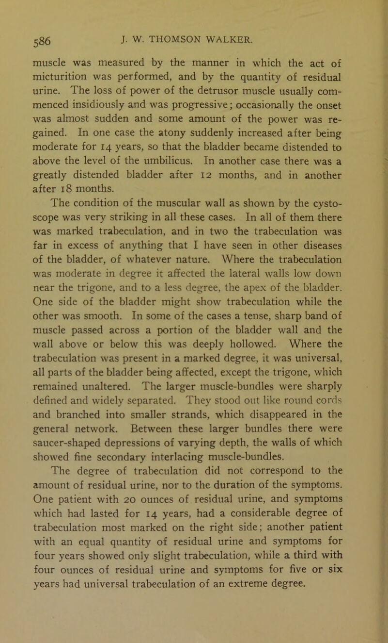 muscle was measured by the manner in which the act of micturition was performed, and by the quantity of residual urine. The loss of power of the detrusor muscle usually com- menced insidiously and was progressive; occasionally the onset was almost sudden and some amount of the power was re- gained. In one case the atony suddenly increased after being moderate for 14 years, so that the bladder became distended to above the level of the umbilicus. In another case there was a greatly distended bladder after 12 months, and in another after 18 months. The condition of the muscular wall as shown by the cysto- scope was very striking in all these cases. In all of them there was marked trabeculation, and in two the trabeculation was far in excess of anything that I have seen in other diseases of the bladder, of whatever nature. Where the trabeculation was moderate in degree it affected the lateral walls low down near the trigone, and to a less degree, the ape.x of the bladder. One side of the bladder might show trabeculation while the other was smooth. In some of the cases a tense, sharp band of muscle passed across a portion of the bladder wall and the wall above or below this was deeply hollowed. Where the trabeculation was present in a marked degree, it was universal, all parts of the bladder being affected, except the trigone, which remained unaltered. The larger muscle-bundles were sharply defined and widely separated. They stood out like round cords and branched into smaller strands, which disappeared in the general network. Between these larger bundles there were saucer-shaped depressions of varying depth, the walls of which showed fine secondary interlacing muscle-bundles. The degree of trabeculation did not correspond to the amount of residual urine, nor to the duration of the symptoms. One patient with 20 ounces of residual urine, and symptoms which had lasted for 14 years, had a considerable degree of trabeculation most marked on the right side; another patient with an equal quantity of residual urine and symptoms for four years showed only slight trabeculation, while a third with four ounces of residual urine and symptoms for five or six years had universal trabeculation of an extreme degree.