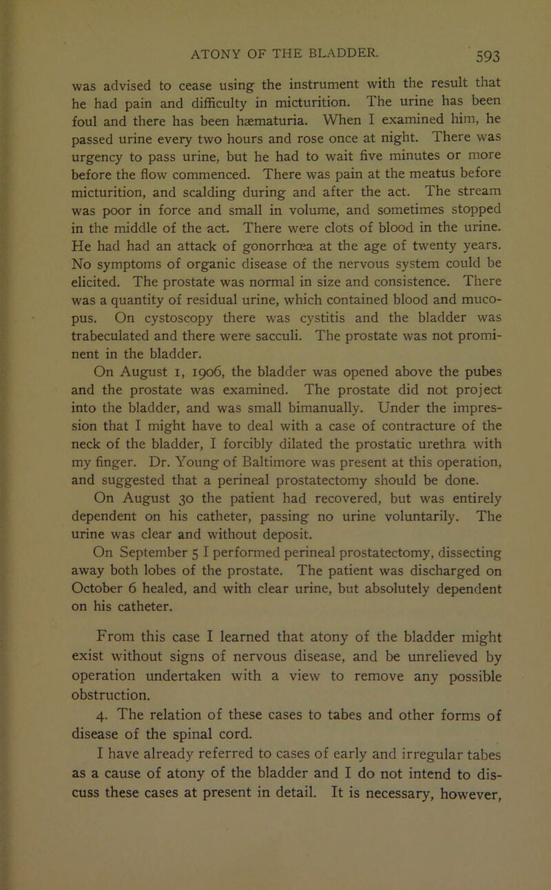 was advised to cease using the instrument with the result that he had pain and difficulty in micturition. The urine has been foul and there has been haematuria. When I examined him, he passed urine every two hours and rose once at night. There was urgency to pass urine, but he had to wait five minutes or more before the flow commenced. There was pain at the meatus before micturition, and scalding during and after the act. The stream was poor in force and small in volume, and sometimes stopped in the middle of the act. There were clots of blood in the urine. He had had an attack of gonorrhoea at the age of twenty years. No symptoms of organic disease of the nervous system could be elicited. The prostate was normal in size and consistence. There was a quantity of residual urine, which contained blood and muco- pus. On cystoscopy there was cystitis and the bladder was trabeculated and there were sacculi. The prostate was not promi- nent in the bladder. On August I, 1906, the bladder was opened above the pubes and the prostate was examined. The prostate did not project into the bladder, and was small bimanually. Under the impres- sion that I might have to deal with a case of contracture of the neck of the bladder, I forcibly dilated the prostatic urethra with my finger. Dr. Young of Baltimore was present at this operation, and suggested that a perineal prostatectomy should be done. On August 30 the patient had recovered, but was entirely dependent on his catheter, passing no urine voluntarily. The urine was clear and without deposit. On September 5 I performed perineal prostatectomy, dissecting away both lobes of the prostate. The patient was discharged on October 6 healed, and with clear urine, but absolutely dependent on his catheter. From this case I learned that atony of the bladder might exist without signs of nervous disease, and be unrelieved by operation undertaken with a view to remove any possible obstruction. 4. The relation of these cases to tabes and other forms of disease of the spinal cord. I have already referred to cases of early and irregular tabes as a cause of atony of the bladder and I do not intend to dis- cuss these cases at present in detail. It is necessary, however,