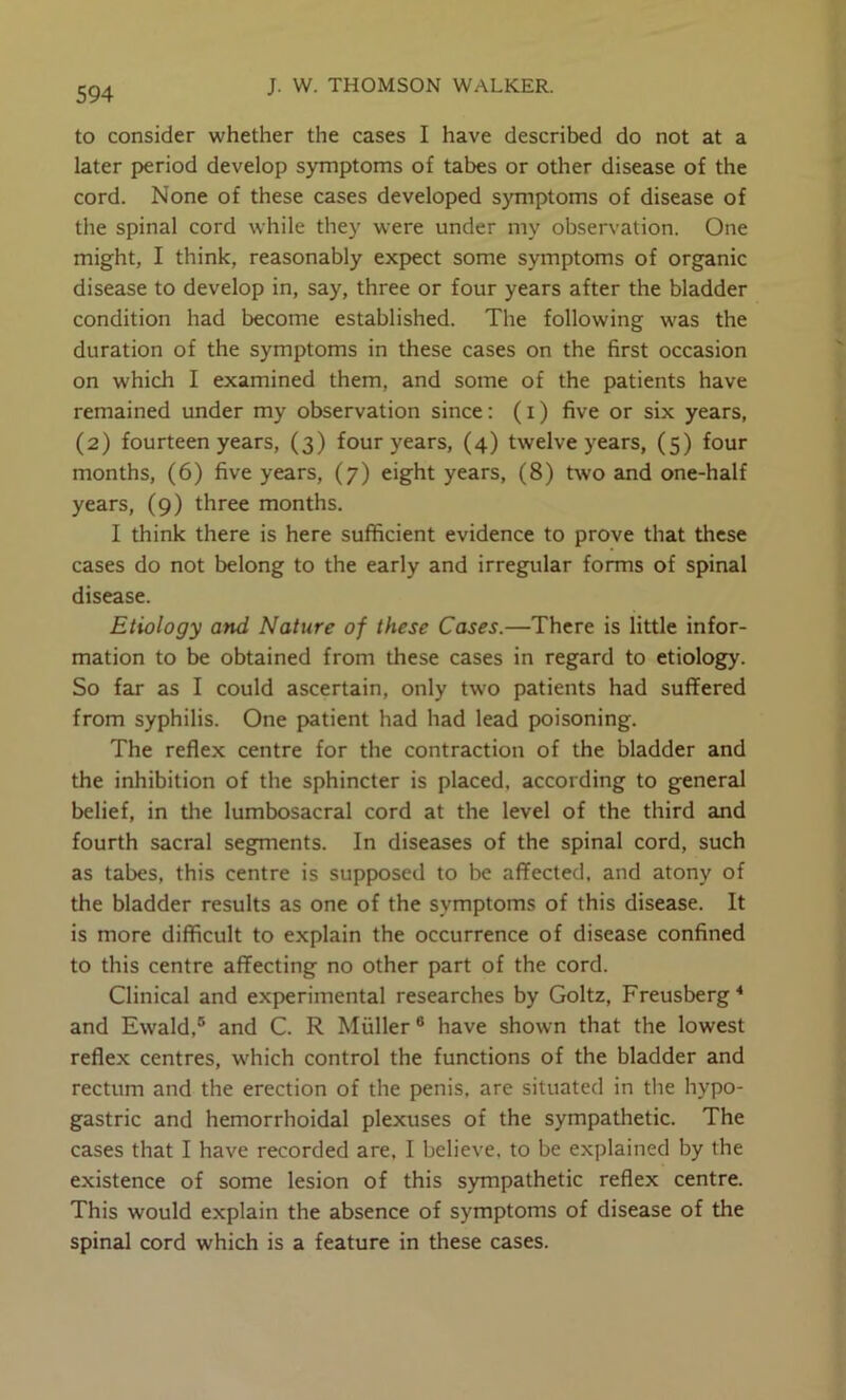 to consider whether the cases I have described do not at a later period develop symptoms of tabes or other disease of the cord. None of these cases developed symptoms of disease of the spinal cord while they were under my observation. One might, I think, reasonably expect some symptoms of organic disease to develop in, say, three or four years after the bladder condition had become established. The following was the duration of the symptoms in these cases on the first occasion on which I examined them, and some of the patients have remained under my observation since: (i) five or six years, (2) fourteen years, (3) four years, (4) twelve years, (5) four months, (6) five years, (7) eight years, (8) two and one-half years, (9) three months. I think there is here sufficient evidence to prove that these cases do not belong to the early and irregular forms of spinal disease. Etiology and Nature of these Cases.—There is little infor- mation to be obtained from these cases in regard to etiology. So far as I could ascertain, only two patients had suffered from syphilis. One p>atient had had lead poisoning. The reflex centre for the contraction of the bladder and the inhibition of the sphincter is placed, according to general belief, in tlie lumbosacral cord at the level of the third and fourth sacral segments. In diseases of the spinal cord, such as tabes, this centre is supposed to be affected, and atony of the bladder results as one of the symptoms of this disease. It is more difficult to explain the occurrence of disease confined to this centre affecting no other part of the cord. Clinical and experimental researches by Goltz, Freusberg * and Ewald,® and C. R Muller ® have shown that the lowest reflex centres, which control the functions of the bladder and rectum and the erection of the penis, are situated in the hypo- gastric and hemorrhoidal plexuses of the sympathetic. The cases that I have recorded are, I believe, to be explained by the existence of some lesion of this sympathetic reflex centre. This would explain the absence of symptoms of disease of the spinal cord which is a feature in these cases.