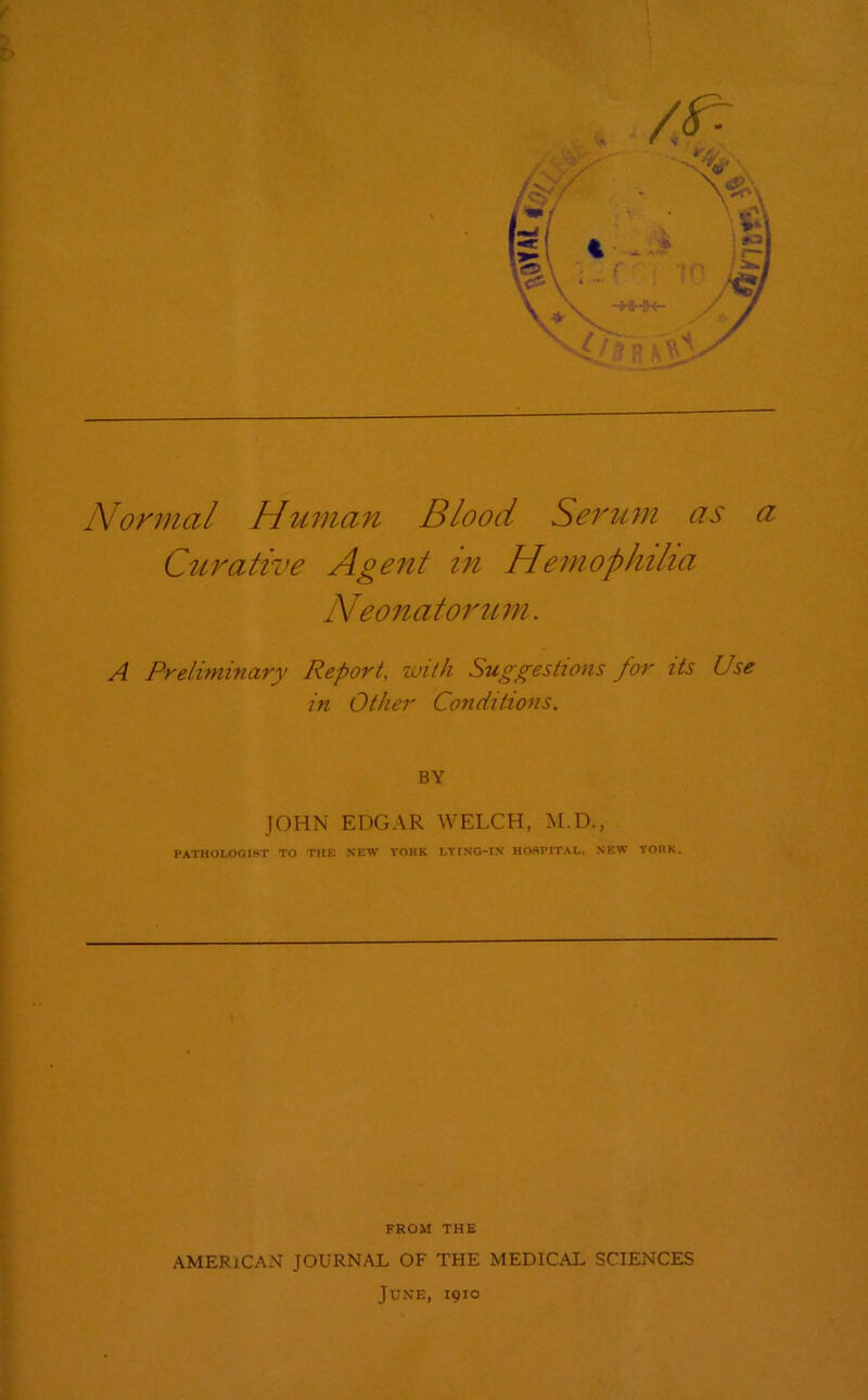 Normal Human Blood Serum as a Curative Agent in Hemophilia Neonatorum. A Preliminary Report, with Suggestions for its Use in Other Conditions. BY JOHN EDGAR WELCH, M.D., PATHOLOGIST TO THE NEW YORK LYING-IN HOSPITAL, NEW YORK. FROM THE AMERICAN JOURNAL OF THE MEDICAL SCIENCES June, 1910