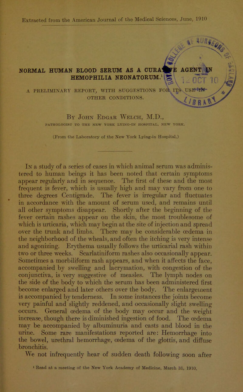 Extracted from the American Journal of the Medical Sciences, June, 1910 NORMAL HUMAN BLOOD SERUM AS A “ HEMOPHILIA NEONATORUM A PRELIMINARY REPORT, WITH SUGGESTIONS OTHER CONDITIONS. By John Edgar Welch, M.D., PATHOLOGIST TO THE NEW YORK LYING-IN HOSPITAL, NEW YORK. (From the Laboratory of the New York Lying-in Hospital.) In a study of a series of cases in which animal serum was adminis- tered to human beings it has been noted that certain symptoms appear regularly and in sequence. The first of these and the most frequent is fever, which is usually high and may vary from one to three degrees Centigrade. The fever is irregular and fluctuates in accordance with the amount of serum used, and remains until all other symptoms disappear. Shortly after the beginning of the fever certain rashes appear on the skin, the most troublesome of which is urticaria, which may begin at the site of injection and spread over the trunk and limbs. There may be considerable oedema in the neighborhood of the wheals, and often the itching is very intense and agonizing. Erythema usually follows the urticarial rash within two or three weeks. Scarlatiniform rashes also occasionally appear. Sometimes a morbiliform rash appears, and when it affects the face, accompanied by swelling and lacrymation, with congestion of the conjunctiva, is very suggestive of measles. The lymph nodes on the side of the body to which the serum has been administered first become enlarged and later others over the body. The enlargement is accompanied by tenderness. In some instances the joints become very painful and slightly reddened, and occasionally slight swelling occurs. General oedema of the body may occur and the weight increase, though there is diminished ingestion of food. The oedema may be accompanied by albuminuria and casts and blood in the urine. Some rare manifestations reported are: Hemorrhage into the bowel, urethral hemorrhage, oedema of the glottis, and diffuse bronchitis. We not infrequently hear of sudden death following soon after