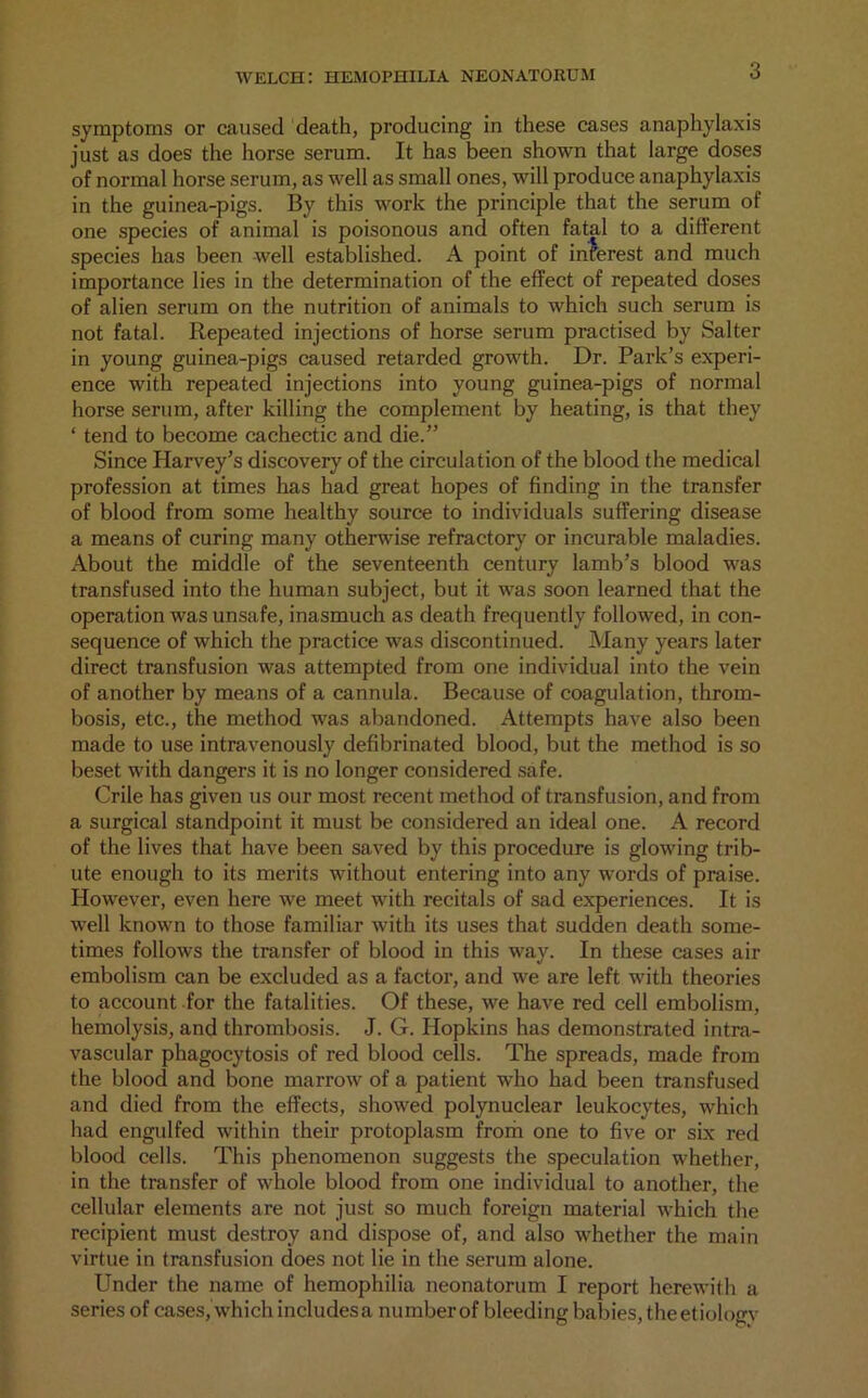 symptoms or caused death, producing in these cases anaphylaxis just as does the horse serum. It has been shown that large doses of normal horse serum, as well as small ones, will produce anaphylaxis in the guinea-pigs. By this work the principle that the serum of one species of animal is poisonous and often fatal to a different species has been well established. A point of interest and much importance lies in the determination of the effect of repeated doses of alien serum on the nutrition of animals to which such serum is not fatal. Repeated injections of horse serum practised by Salter in young guinea-pigs caused retarded growth. Dr. Park’s experi- ence with repeated injections into young guinea-pigs of normal horse serum, after killing the complement by heating, is that they ‘ tend to become cachectic and die.” Since Harvey’s discovery of the circulation of the blood the medical profession at times has had great hopes of finding in the transfer of blood from some healthy source to individuals suffering disease a means of curing many otherwise refractory or incurable maladies. About the middle of the seventeenth century lamb’s blood was transfused into the human subject, but it was soon learned that the operation was unsafe, inasmuch as death frequently followed, in con- sequence of which the practice was discontinued. Many years later direct transfusion was attempted from one individual into the vein of another by means of a cannula. Because of coagulation, throm- bosis, etc., the method was abandoned. Attempts have also been made to use intravenously defibrinated blood, but the method is so beset with dangers it is no longer considered safe. Crile has given us our most recent method of transfusion, and from a surgical standpoint it must be considered an ideal one. A record of the lives that have been saved by this procedure is glowing trib- ute enough to its merits without entering into any words of praise. However, even here we meet with recitals of sad experiences. It is well known to those familiar with its uses that sudden death some- times follows the transfer of blood in this way. In these cases air embolism can be excluded as a factor, and we are left with theories to account for the fatalities. Of these, we have red cell embolism, hemolysis, and thrombosis. J. G. Hopkins has demonstrated intra- vascular phagocytosis of red blood cells. The spreads, made from the blood and bone marrow of a patient who had been transfused and died from the effects, showed polynuclear leukocytes, which had engidfed within their protoplasm from one to five or six red blood cells. This phenomenon suggests the speculation whether, in the transfer of whole blood from one individual to another, the cellular elements are not just so much foreign material which the recipient must destroy and dispose of, and also whether the main virtue in transfusion does not lie in the serum alone. Under the name of hemophilia neonatorum I report herewith a series of cases, which includesa numberof bleeding babies, theetiologv