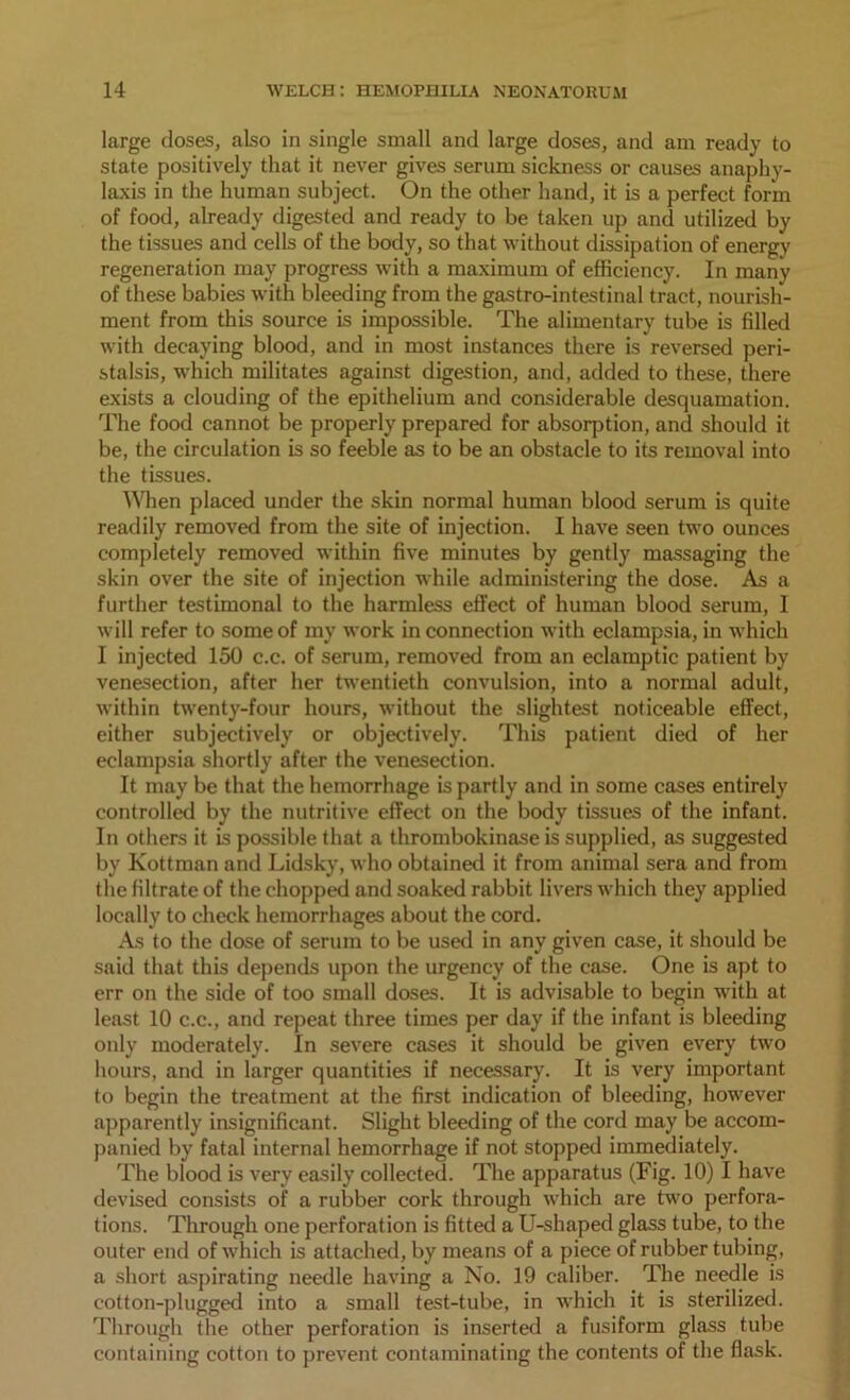 large doses, also in single small and large doses, and am ready to state positively that it never gives serum sickness or causes anaphy- laxis in the human subject. On the other hand, it is a perfect form of food, already digested and ready to be taken up and utilized by the tissues and cells of the body, so that without dissipation of energy regeneration may progress with a maximum of efficiency. In many of these babies with bleeding from the gastro-intestinal tract, nourish- ment from this source is impossible. The alimentary tube is filled with decaying blood, and in most instances there is reversed peri- stalsis, which militates against digestion, and, added to these, there exists a clouding of the epithelium and considerable desquamation. The food cannot be properly prepared for absorption, and should it be, the circulation is so feeble as to be an obstacle to its removal into the tissues. When placed under the skin normal human blood serum is quite readily removed from the site of injection. I have seen two ounces completely removed within five minutes by gently massaging the skin over the site of injection while administering the dose. As a further testimonal to the harmless effect of human blood serum, 1 will refer to some of my work in connection with eclampsia, in which I injected 150 c.c. of serum, removed from an eclamptic patient by venesection, after her twentieth convulsion, into a normal adult, within twenty-four hours, without the slightest noticeable effect, either subjectively or objectively. This patient died of her eclampsia shortly after the venesection. It may be that the hemorrhage is partly and in some cases entirely controlled by the nutritive effect on the body tissues of the infant. In others it is possible that a thrombokinase is supplied, as suggested by Kottman and Lidsky, who obtained it from animal sera and from the filtrate of the chopped and soaked rabbit livers which they applied locally to check hemorrhages about the cord. As to the dose of serum to be used in any given case, it should be said that this depends upon the urgency of the case. One is apt to err on the side of too small doses. It is advisable to begin with at least 10 c.c., and repeat three times per day if the infant is bleeding only moderately. In severe cases it should be given every two hours, and in larger quantities if necessary. It is very important to begin the treatment at the first indication of bleeding, however apparently insignificant. Slight bleeding of the cord may be accom- panied by fatal internal hemorrhage if not stopped immediately. The blood is very easily collected. The apparatus (Fig. 10) I have devised consists of a rubber cork through which are two perfora- tions. Through one perforation is fitted a U-shaped glass tube, to the outer end of which is attached, by means of a piece of rubber tubing, a short aspirating needle having a No. 19 caliber. The needle is cotton-plugged into a small test-tube, in which it is sterilized. Through the other perforation is inserted a fusiform glass tube containing cotton to prevent contaminating the contents of the flask.