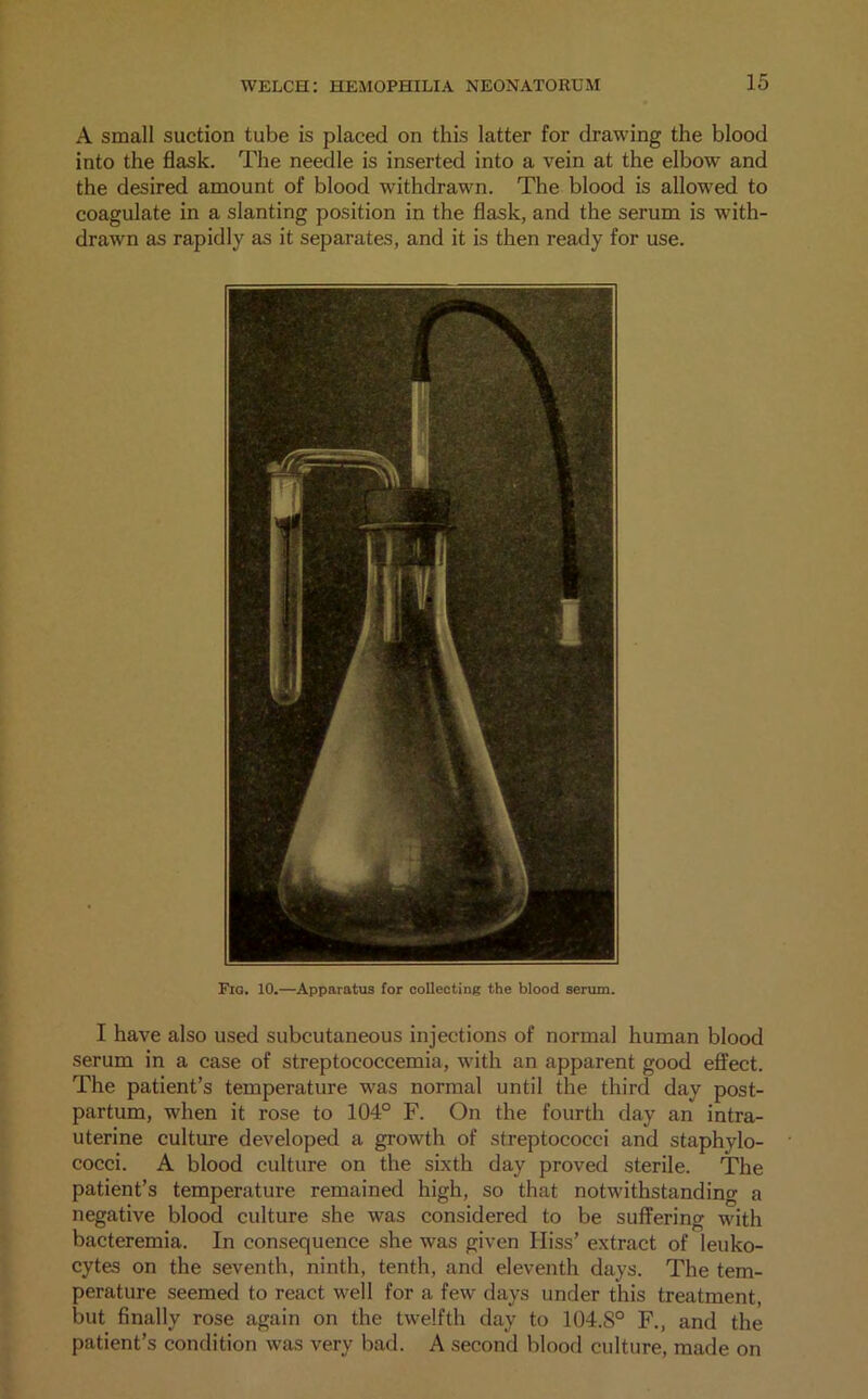 A small suction tube is placed on this latter for drawing the blood into the flask. The needle is inserted into a vein at the elbow and the desired amount of blood withdrawn. The blood is allowed to coagulate in a slanting position in the flask, and the serum is with- drawn as rapidly as it separates, and it is then ready for use. Fig. 10.—Apparatus for collecting the blood serum. I have also used subcutaneous injections of normal human blood serum in a case of streptococcemia, with an apparent good effect. The patient’s temperature was normal until the third day post- partum, when it rose to 104° F. On the fourth day an intra- uterine culture developed a growth of streptococci and staphylo- cocci. A blood culture on the sixth day proved sterile. The patient’s temperature remained high, so that notwithstanding a negative blood culture she was considered to be suffering with bacteremia. In consequence she was given Hiss’ extract of leuko- cytes on the seventh, ninth, tenth, and eleventh days. The tem- perature seemed to react well for a few days under this treatment, but finally rose again on the twelfth day to 104.S0 F., and the patient’s condition was very bad. A second blood culture, made on