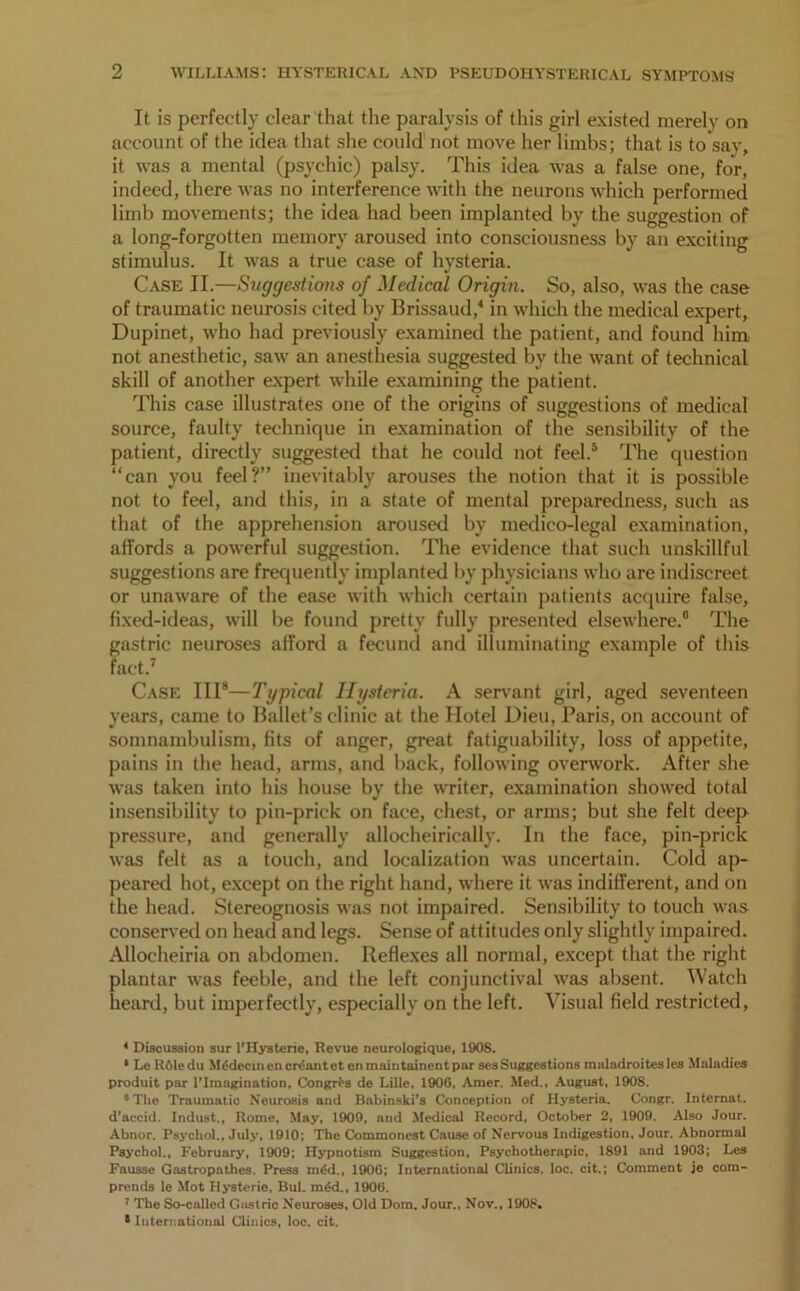 It is perfectly clear that the paralysis of this girl existed merely on account of the idea that she could not move her limbs; that is to say, it was a mental (psychic) palsy. This idea was a false one, for, indeed, there was no interference with the neurons which performed limb movements; the idea had been implanted by the suggestion of a long-forgotten memory aroused into consciousness by an exciting stimulus. It was a true case of hysteria. Case II.—Suggestions of Medical Origin. So, also, was the case of traumatic neurosis cited by Brissaud,4 in which the medical expert, Dupinet, who had previously examined the patient, and found him not anesthetic, saw an anesthesia suggested by the want of technical skill of another expert while examining the patient. This case illustrates one of the origins of suggestions of medical source, faulty technique in examination of the sensibility of the patient, directly suggested that he could not feel.5 The question “can you feel?” inevitably arouses the notion that it is possible not to feel, and this, in a state of mental preparedness, such as that of the apprehension aroused by medico-legal examination, affords a powerful suggestion. The evidence that such unskillful suggestions are frequently implanted by physicians who are indiscreet or unaware of the ease with which certain patients acquire false, fixed-ideas, will be found pretty fully presented elsewhere.6 The gastric neuroses afford a fecund and illuminating example of this fact.7 Case III8—Typical Hysteria. A servant girl, aged seventeen years, came to Ballet’s clinic at the Hotel Dieu, Paris, on account of somnambulism, fits of anger, great fatiguability, loss of appetite, pains in the head, arms, and back, following overwork. After she was taken into his house by the writer, examination showed total insensibility to pin-prick on face, chest, or arms; but she felt deep pressure, and generally allocheirically. In the face, pin-prick was felt as a touch, and localization was uncertain. Cold ap- peared hot, except on the right hand, where it was indifferent, and on the head. Stereognosis was not impaired. Sensibility to touch was conserved on head and legs. Sense of attitudes only slightly impaired. Allocheiria on abdomen. Reflexes all normal, except that the right plantar was feeble, and the left conjunctival was absent. Watch heard, but imperfectly, especially on the left. Visual field restricted, * Discussion sur l'Hysterie, Revue neurologiquc, 1908. * Lc ROledu Mtklecmcncreantet enmaintainentpar sesSuggestions malndroiteslcs Maladies produit par l’lmagination, Congres de Lille. 1900, Amer. Med., August, 1908. “The Traumatic Neurosis and Babinski’s Conception of Hysteria. Congr. Internat. d'accid. Indust., Rome, May, 1909, and Medical Record, October 2, 1909. Also Jour. Abnor. Psychol., July, 1910; The Commonest Cause of Nervous Indigestion, Jour. Abnormal Psychol., February, 1909; Hypnotism Suggestion, Psychotherapic, 1891 and 1903; Les Fausse Gastropathes. Press m<5d., 1906; International Clinics, loc. cit.; Comment je com- prends le Mot Hysteric, Bui. m£d., 1906. 7 The So-called Gastric Neuroses. Old Dom. Jour., Nov., 1908.