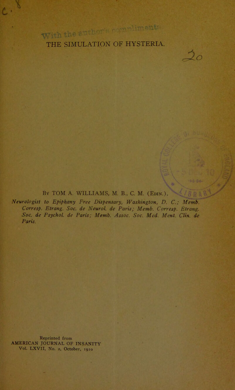 * ■%Vith tke THE SIMULATION OF HYSTERIA. • i., i :a\ - i IQ| By TOM A. WILLIAMS, M. B„ C. M. (Edin.), Neurologist to Epiphany Free Dispensary, Washington, D. C.; Memb. Corresp. Etrang. Soc. de Neurol, de Paris; Memb. Corresp. Etrang. Soc. de Psychol, de Paris; Memb. Assoc. Soc. Med. Ment. Clin, de Paris. Reprinted from AMERICAN JOURNAL OF INSANITY Vol. LXVII, No. 2, October, 1910