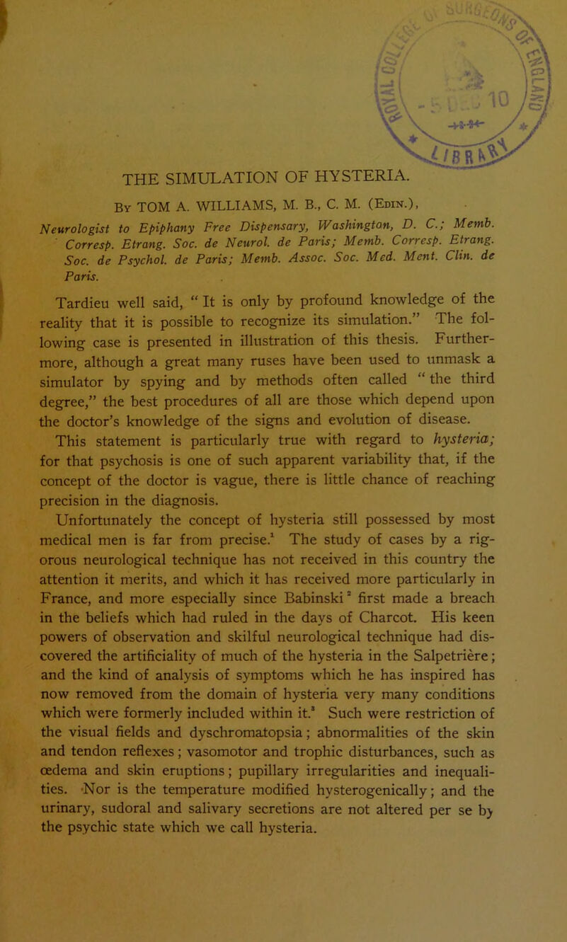 I THE SIMULATION OF HYSTERIA. By TOM A. WILLIAMS, M. B., C. M. (Edin.), Neurologist to Epiphany Free Dispensary, Washington, D. C.; Memb. Corresp. Etrang. Soc. de Neurol, de Paris; Memb. Corresp. Etrang. Soc. de Psychol, de Paris; Memb. Assoc. Soc. Med. Ment. Clin, de Paris. Tardieu well said, “ It is only by profound knowledge of the reality that it is possible to recognize its simulation.” The fol- lowing case is presented in illustration of this thesis. Further- more, although a great many ruses have been used to unmask a simulator by spying and by methods often called “ the third degree,” the best procedures of all are those which depend upon the doctor’s knowledge of the signs and evolution of disease. This statement is particularly true with regard to hysteria; for that psychosis is one of such apparent variability that, if the concept of the doctor is vague, there is little chance of reaching precision in the diagnosis. Unfortunately the concept of hysteria still possessed by most medical men is far from precise.1 The study of cases by a rig- orous neurological technique has not received in this country the attention it merits, and which it has received more particularly in France, and more especially since Babinski2 first made a breach in the beliefs which had ruled in the days of Charcot. His keen powers of observation and skilful neurological technique had dis- covered the artificiality of much of the hysteria in the Salpetriere; and the kind of analysis of symptoms which he has inspired has now removed from the domain of hysteria very many conditions which were formerly included within it. Such were restriction of the visual fields and dyschromatopsia; abnormalities of the skin and tendon reflexes; vasomotor and trophic disturbances, such as oedema and skin eruptions; pupillary irregularities and inequali- ties. 'Nor is the temperature modified hvsterogenically; and the urinary, sudoral and salivary secretions are not altered per se b) the psychic state which we call hysteria.