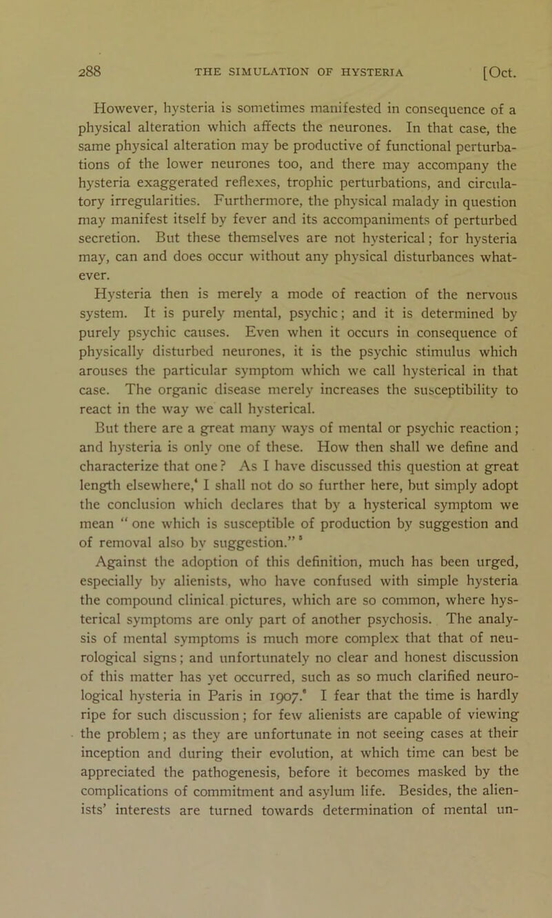 However, hysteria is sometimes manifested in consequence of a physical alteration which affects the neurones. In that case, the same physical alteration may be productive of functional perturba- tions of the lower neurones too, and there may accompany the hysteria exaggerated reflexes, trophic perturbations, and circula- tory irregularities. Furthermore, the physical malady in question may manifest itself by fever and its accompaniments of perturbed secretion. But these themselves are not hysterical; for hysteria may, can and does occur without any physical disturbances what- ever. Hysteria then is merely a mode of reaction of the nervous system. It is purely mental, psychic; and it is determined by purely psychic causes. Even when it occurs in consequence of physically disturbed neurones, it is the psychic stimulus which arouses the particular symptom which we call hysterical in that case. The organic disease merely increases the susceptibility to react in the way we call hysterical. But there are a great many ways of mental or psychic reaction; and hysteria is only one of these. How then shall we define and characterize that one ? As I have discussed this question at great length elsewhere,4 I shall not do so further here, but simply adopt the conclusion which declares that by a hysterical symptom we mean “ one which is susceptible of production by suggestion and of removal also by suggestion.”' Against the adoption of this definition, much has been urged, especially bv alienists, who have confused with simple hysteria the compound clinical pictures, which are so common, where hys- terical symptoms are only part of another psychosis. The analy- sis of mental symptoms is much more complex that that of neu- rological signs; and unfortunately no clear and honest discussion of this matter has yet occurred, such as so much clarified neuro- logical hysteria in Paris in 1907.* I fear that the time is hardly ripe for such discussion; for few alienists are capable of viewing the problem; as they are unfortunate in not seeing cases at their inception and during their evolution, at which time can best be appreciated the pathogenesis, before it becomes masked by the complications of commitment and asylum life. Besides, the alien- ists’ interests are turned towards determination of mental un-