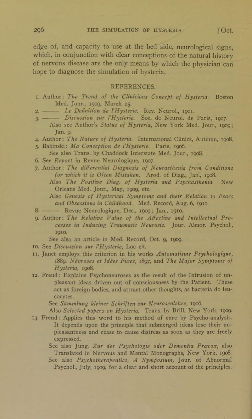 edge of, and capacity to use at the bed side, neurological signs, which, in conjunction with clear conceptions of the natural history of nervous disease are the only means by which the physician can hope to diagnose the simulation of hysteria. REFERENCES. 1. Author: The Trend of the Clinicians Concept of Hysteria. Boston Med. Jour., 1909, March 25. 2. Le Definition de VHysterie. Rev. Neurol., 1901. 3. Discussion sur VHysterie. Soc. de Neurol, de Paris, 1907. Also see Author’s Status of Hysteria, New York Med. Jour., 1909; Jan. 9. 4. Author: The Nature of Hysteria. International Clinics, Autumn, 1908. 5. Babinski: Ma Conception de VHysterie. Paris, 1906. See also Trans, by Chaddock Interstate Med. Jour., 1908. 6. See Report in Revue Neurologique, 1907. 7. Author: The differential Diagnosis of Neurasthenia from Conditions for which it is Often Mistaken. Arod. of Diag., Jan., 1908. Also The Positive Diag. of Hysteria and Psychasthenia. New Orleans Med. Jour., May, 1909, etc. Also Genesis of Hysterical Symptoms and their Relation to Fears and Obsessions in Childhood. Med. Record, Aug. 6, 1910. 8. Revue Neurologique, Dec., 1909; Jan., 1910. 9. Author: The Relative Value of the Affective and Intellectual Pro- cesses in Inducing Traumatic Neurosis. Jour. Abnor. Psychol., 1910. See also an article in Med. Record, Oct. 9, 1909. 10. See Discussion sur VHysterie, Loc cit. 11. Janet employs this criterion in his works Automatisme Psychologique, 1889. NSvroses et I dees Fixes, 1897, and The Major Symptoms of Hysteria, 1908. 12. Freud: Explains Psychoneuroses as the result of the Intrusion of un- pleasant ideas driven out of consciousness by the Patient. These act as foreign bodies, and attract other thoughts, as bacteria do leu- cocytes. See Sammlung kleiner Schriften sur Neurosenlehre, 1906. Also Selected papers on Hysteria. Trans, by Brill, New York, 1909. 13. Freud: Applies this word to his method of cure by Psycho-analysis. It depends upon the principle that submerged ideas lose their un- pleasantness and cease to cause distress as soon as they are freely expressed. See also Jung. Zur der Psychologie oder Dementia Prcecox, also Translated in Nervous and Mental Monographs, New York, 1908. See also Psychotherapeutics, A Symposium, Jour, of Abnormal Psychol., July, 1909, for a clear and short account of the principles.