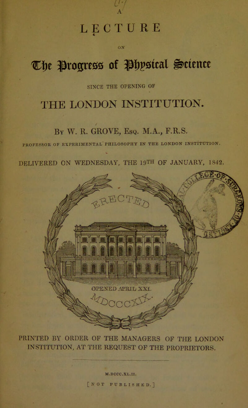 U'l A L E C T U R E 4 OX Cl)e progress of ^Ijpsical Science SINCE THE OPENING OF THE LONDON INSTITUTION. By W. R. grove. Esq. M.A., F.R.S. PKOFESSOR of experimental'philosophy in the LONDON INSTITUTION. DELIVERED ON WEDNESDAY, THE 19™ OF JANUARY, 1842. PRINTED BY ORDER OF THE MANAGERS OF THE LONDON INSTITUTION, AT THE REQUEST OF THE PROPRIETORS. M.DCCC.XL.II. [NOT PUBLISHED.]