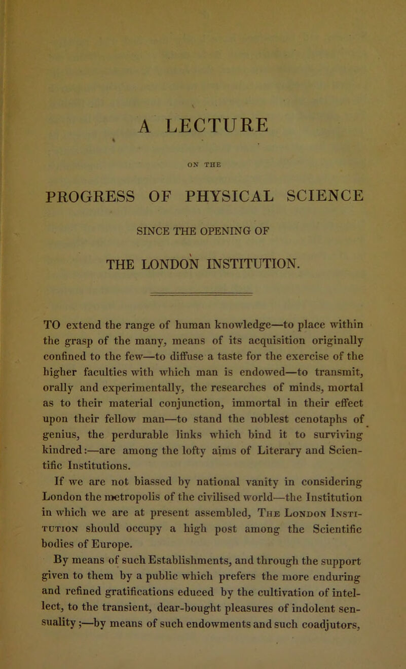 A LECTURE PROGRESS OF PHYSICAL SCIENCE SINCE THE OPENING OF THE LONDON INSTITUTION. TO extend the range of human knowledge—to place within the grasp of the many, means of its acquisition originally confined to the few—to diffuse a taste for the exercise of the higher faculties with which man is endowed—to transmit, orally and experimentally, the researches of minds, mortal as to their material conjunction, immortal in their eflfect upon their fellow man—to stand the noblest cenotaphs of genius, the perdurable links which bind it to surviving kindred:—are among the lofty aims of Literary and Scien- tific Institutions. If we are not biassed by national vanity in considering London the metropolis of the civilised world—the Institution in which we are at present assembled. The London Insti- tution should occupy a high post among the Scientific bodies of Europe. By means of such Establishments, and through the support given to them by a public which prefers the more enduring and refined gratifications educed by the cultivation of intel- lect, to the transient, dear-bought pleasures of indolent sen- suality ;—by means of such endowments and such coadjutors,