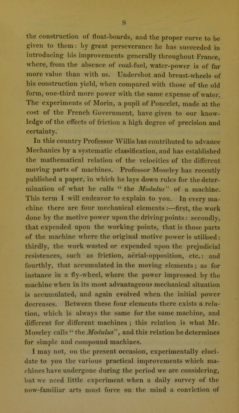 the construction of float-boards, and the proper curve to be given to them: by great perseverance lie has succeeded in introducing his improvements generally throughout France, where, from the absence of coal-fuel, water-power is of far more value than with us. Undershot and breast-wheels of his construction yield, when compared with those of the old form, one-third more power with the same expense of water. The experiments of Morin, a pupil of Poncelet, made at the cost of the French Government, have given to our know- ledge of the effects of friction a high degree of precision and certainty. In this country Professor Willis has contributed to advaiicc Mechanics by a systematic classification, and has established the mathematical relation of the velocities of the different moving parts of machines. Professor Moseley has recently published a paper, in which he lays down rules for the deter- mination of what he calls “ the Modulus” of a machine. This term I will endeavor to explain to you. In every ma- chine there are four mechanical elements :—first, the work done by tbe motive power upon the driving points: secondly, that expended upon the working points, that is those parts of the machine where the original motive power is utilised: thirdly, the work w'asted or expended upon the prejudicial resistences, such as friction, aerial-opposition, etc.: and fourthly, that accumulated in the moving elements; as for instance in a fly-wheel, where the power impressed by the machine when in its most advantageous mechanical situation is accumulated, and again evolved when the initial power decreases. Between these four elements there exists a rela- tion, which is always the sfime for the same machine, and different for different machines ; this relation is what Mr. Moseley calls “ the Modulus”, and this relation he determines for simple and compound machiues. I may not, on the present occasion, experimentally eluci- date to you the various practical improvements which lUia- chines have undergone during the period we arc considering, but we need little experiment when a daily survey of the now-familiar ai’ts must force on the mind a conviction of