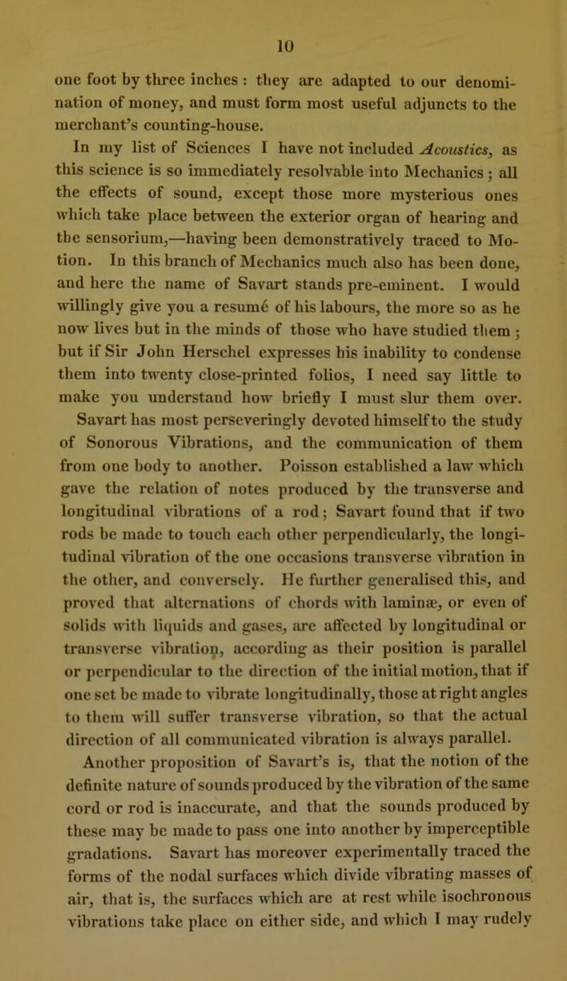 one foot by three inches : they are adapted to our denomi- nation of money, and must form most useful adjuncts to the merchant’s counting-house. In my list of Sciences I have not included Acoustics, as this science is so immediately resolvable into Mechanics; all the effects of sound, except those more mysterious ones which take place between the exterior organ of hearing and the sensorium,—having been demonstratively traced to Mo- tion. In this branch of Mechanics much also has been done, and here the name of Savart stands pre-eminent. I M'ould willingly give you a resum6 of his labours, the more so as he now lives but in the minds of those who have studied them ; but if Sir John Herschel expresses his inability to condense them into twenty close-printed folios, I need say little to make you understand how briefly I must slur them over. Savart has most perseveringly devoted himself to the study of Sonorous Vibrations, and the communication of them from one body to another. Poisson established a law which gave the relation of notes produced by the transverse and longitudinal vibrations of a rod; Savart found that if tu'o rods be made to touch each other perpendicularly, the longi- tudinal vibration of the one occasions transverse vibration in the other, and conversely. He further generalised this, and proved that alternations of chords with laminae, or even of solids with liquids and gases, arc affected by longitudinal or transverse vibratioy, according as their position is parallel or perpendicular to the direction of the initial motion, that if one set be made to vibrate longitudinally, those at right angles to them will suffer transverse vibration, so that the actual direction of all communicated vibration is alw’ays parallel. Another proposition of Savart’s is, that the notion of the definite nature of sounds produced by the vibration of the same cord or rod is inaccurate, and that the sounds produced by these may be made to pass one into another by imperceptible gradations. Savart has moreover experimentally traced the forms of the nodal surfaces which divide vibrating masses of air, that is, the surfaces which are at rest while isochronous vibrations take place on either side, and which I may rudely