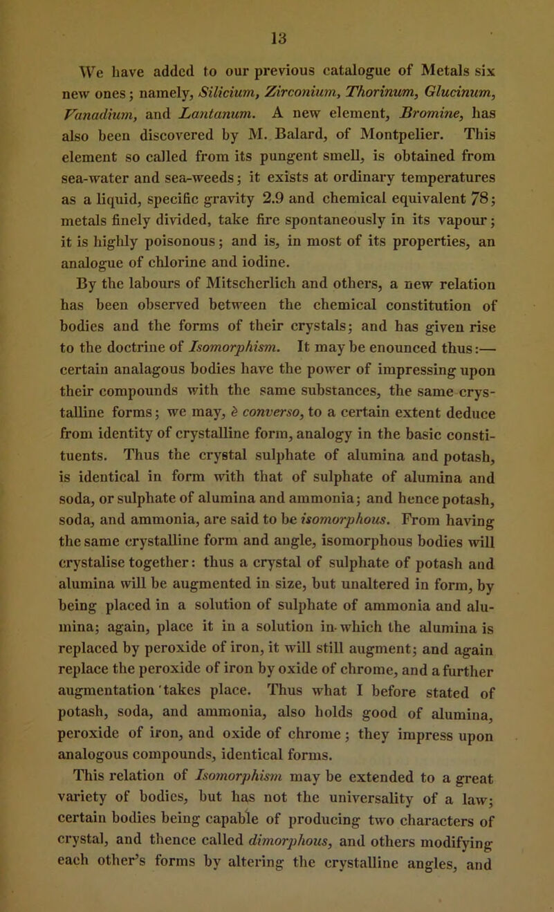 We have added to our previous catalogue of Metals six new ones; namely, Silicium, Zirconium, Thorinum, Gludnum, Vanadium, and Lantanum. A new element. Bromine, lias also been discovered by M. Balard, of Montpelier. This element so called from its pungent smell, is obtained from sea-water and sea-weeds; it exists at ordinary temperatures as a liquid, specific gravity 2.9 and chemical equivalent 78; metals finely divided, take fire spontaneously in its vapour; it is higlily poisonous; and is, in most of its properties, an analogue of chlorine and iodine. By the labours of Mitscherlich and others, a new relation has been observed between the chemical constitution of bodies and the forms of their crystals; and has given rise to the doctrine of Isomorphism. It may be enounced thus:— certain analagous bodies have the power of impressing upon their compounds with the same substances, the same crys- talline forms; we may, ^ converso, to a certain extent deduce from identity of crystalline form, analogy in the basic consti- tuents. Thus the crystal sulphate of alumina and potash, is identical in form with that of sulphate of alumina and soda, or sulphate of alumina and ammonia; and hence potash, soda, and ammonia, are said to be isomorphous. From having the same crystalline form and angle, isomorphous bodies mil crystalise together: thus a crystal of sulphate of potash and alumina will be augmented in size, but unaltered in form, by being placed in a solution of sulphate of ammonia and alu- mina; again, place it in a solution in-which the alumina is replaced by peroxide of iron, it will still augment; and again replace the peroxide of iron by oxide of chrome, and a further augmentation'takes place. Thus what I before stated of potash, soda, and ammonia, also holds good of alumina, peroxide of iron, and oxide of chrome; they impress upon analogous compounds, identical forms. This relation of Isomorphism may be extended to a great variety of bodies, but has not the universality of a law; certain bodies being capable of producing two characters of crystal, and thence called dimorphous, and others modifying each other’s forms by altering the crystalline angles, and