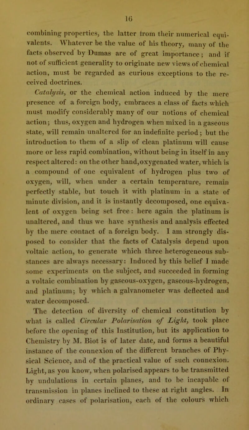 IG L-ombiniiig properties, tlie latter from their iminerical ecpii- valents. Whatever be the value of bis theory, many of the faets observed by Dumas are of great importance; and if not of sufficient generality to originate new views of chemical action, must be regarded as curious exceptions to the re- ceived doctrines. Catalysis, or the chemical action induced by the mere presence of a foreign body, embraces a class of facts which must modify considerably many of our notions of chemical action; thus, oxygen and hydrogen when mixed in a gaseous state, will remain unaltered for an indefinite period; but the introduction to them of a slip of clean platinum will cause more or less rapid combination, without being in itself in any respect altered: on the other hand,oxygenated water, which is a compound of one equivalent of hydrogen plus two of oxygen, will, when under a cei’tain temperature, remain perfectly stable, but touch it with platinum in a state of minute division, and it is instantly decomposed, one equiva- lent of oxygen being set free: here again the platinum is unaltered, and thus we have synthesis and analysis effected by the mere contact of a foreign body. I am strongly dis- posed to consider that the facts of Catalysis depend \ipon voltaic action, to generate which three heterogeneous sub- stances arc always necessary: Induced by this belief I made some experiments on the subject, and succeeded in forming a voltaic combination by gaseous-oxygen, gaseous-hydrogen, and platinum; by which a galvanometer was deflected and water decomposed. The detection of diversity of chemical constitution by what is called Circular Polarisation of Light, took place before the opening of this Institution, but its application to Chemistry by M. Biot is of later date, and forms a beautiful instance of the connexion of the different branches of Phy- sical Science, and of the practical value of such connexion. Light, as you know, when j)olarised appears to be transmitted by undulations in certain planes, and to be incapable of transmission in planes inclined to these at right angles. In ordinary cases of polarisation, each of the colours which