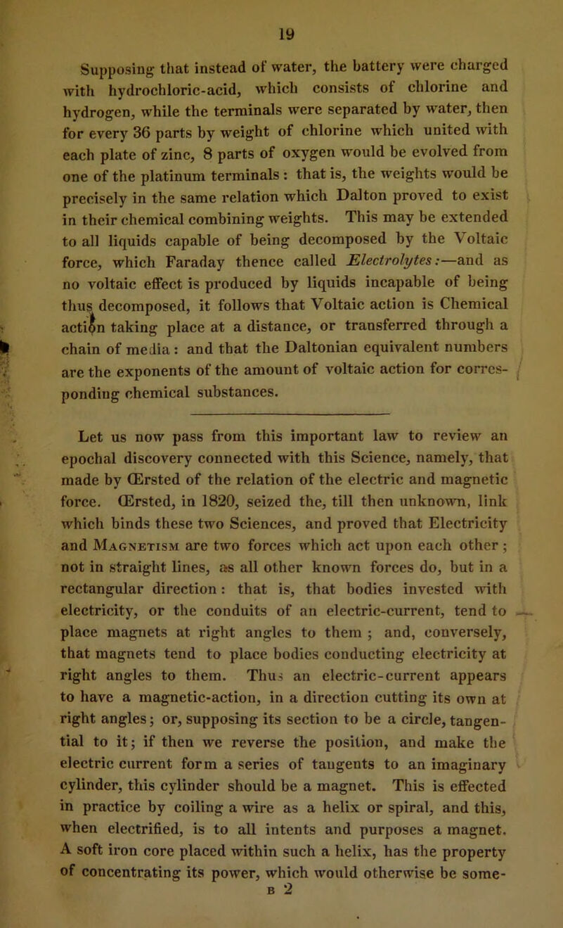 Supposing that instead of water, the battery were charged witli hydrochloric-acid, which consists of chlorine and hydrogen, while the terminals were separated by water, then for every 36 parts by weight of chlorine which united with each plate of zinc, 8 parts of oxygen would be evolved from one of the platinum terminals : that is, the weights would be precisely in the same relation which Dalton proved to exist in their chemical combining weights. This may be extended to all liquids capable of being decomposed by the Voltaic force, which Faraday thence called Electrolytes:—and as no voltaic effect is produced by liquids incapable of being thus decomposed, it follows that Voltaic action is Chemical acti(^n taking place at a distance, or transferred through a chain of media: and that the Daltonian equivalent numbers are the exponents of the amount of voltaic action for corres- j ponding chemical substances. Let us now pass from this important law to review an epochal discovery connected with this Science, namely, that made by CErsted of the relation of the electric and magnetic force. CErsted, in 1820, seized the, till then unknown, link which binds these two Sciences, and proved that Electricity and Magnetism are two forces which act upon each other; not in straight lines, as all other known forces do, but in a rectangular direction: that is, that bodies invested with electricity, or the conduits of an electric-current, tend to —. place magnets at right angles to them ; and, conversely, that magnets tend to place bodies conducting electricity at right angles to them. Thus an electric-current appears to have a magnetic-action, in a direction cutting its own at right angles; or, supposing its section to be a circle, tangen- tial to it; if then we reverse the position, and make the ^ electric current form a series of tangents to an imaginary cylinder, this cylinder should be a magnet. This is effected in practice by coiling a wire as a helix or spiral, and this, when electrified, is to all intents and purposes a magnet. A soft iron core placed within such a helix, has the property of concentrating its power, which would otherwise be some- B 2