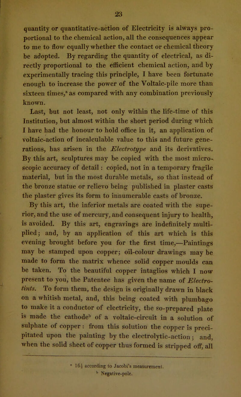 quantity or quantitative-action of Electricity is always pro- portional to the chemical action, all the consequences appear to me to flow equally whether the contact or chemical theory be adopted. By regarding the quantity of electrical, as di- rectly proportional to the eflScient chemical action, and by experimentally tracing this principle, I have been fortunate enough to increase the power of the Voltaic-pile more than sixteen times,” as compared with any combination previously known. Last, but not least, not only within the life-time of this Institution, but almost within the short period during which I have had the honour to hold office in it, an application of voltaic-action of incalculable value to this and future gene- rations, has arisen in the Electrotype and its derivatives. By this art, sculptures may be copied with the most micro- scopic accuracy of detail: copied, not in a temporary fragile material, but in the most durable metals, so that instead of the bronze statue or relievo being published in plaster casts the plaster gives its form to innumerable casts of bronze. By this art, the inferior metals are coated with the supe- rior, and the use of mercury, and consequent injury to health, is avoided. By this art, engravings are indefinitely multi- plied; and, by an application of this art which is this evening brought before you for the first time,—Paintings may be stamped upon copper; oil-colour drawings may be made to form the matrix whence solid copper moulds can be taken. To the beautiful copper intaglios which I now present to you, the Patentee has given the name of Electro- tints. To form them, the design is originally drawn in black on a whitish metal, and, this being coated with plumbago to make it a conductor of electricity, the so-prepared plate is made the cathode*’ of a voltaic-circuit in a solution of sulphate of copper : from this solution the copper is preci- pitated upon the painting by the electrolytic-action; and, when the solid sheet of copper thus formed is stripped off, all * 16i according to Jacobi’s measurement. ’’ Negative-pole.