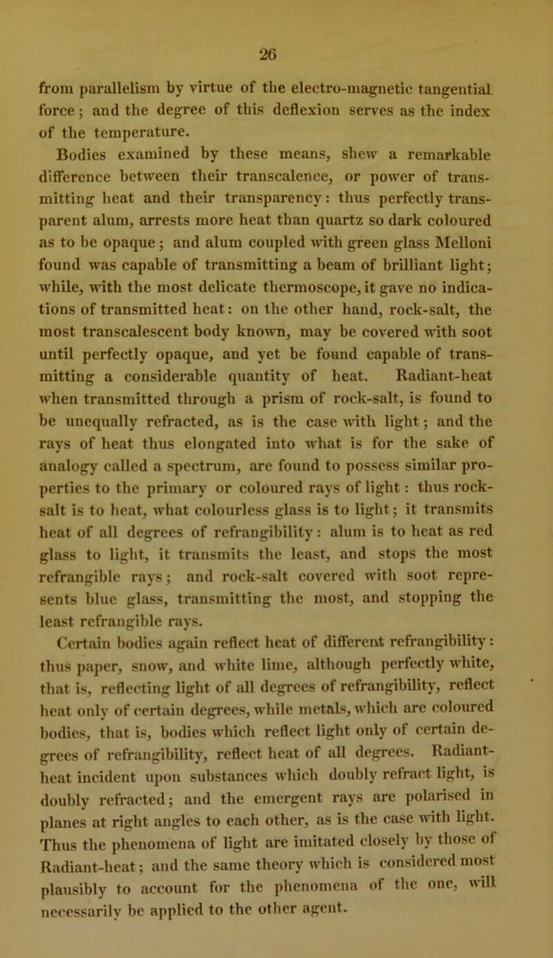 from parallelism by virtue of the electro-magnetic tangential force; and the degree of this deflexion serves as the index of the temperature. Bodies examined by these means, shew a remarkable difference between their transcalence, or power of trans- mitting heat and their transparency: thus perfectly trans- parent alum, arrests more heat than quartz so dark coloured as to be opaque; and alum coupled with green glass Mellon! found was capable of transmitting a beam of brilliant light; while, with the most delicate thennoscope, it gave no indica- tions of transmitted heat: on the other hand, rock-salt, the most transcalescent body known, may be covered with soot until perfectly opaque, and yet be found capable of trans- mitting a considerable quantity of heat. Radiant-heat when transmitted through a prism of rock-salt, is found to be unequally refracted, as is the case with light; and the rays of heat thus elongated into what is for the sake of analogy called a spectrum, arc found to possess similar pro- perties to the primary or coloured rays of light: thus rock- salt is to heat, what colourless glass is to light; it transmits heat of all degrees of refrangibility: alum is to heat as red glass to light, it transmits the least, and stops the most refrangible rays; and rock-salt covered with soot repre- sents blue glass, transmitting the most, and stopping the least refrangible rays. Certain bodies again reflect heat of different refrangibility': thus paper, snow, and white lime, although perfectly white, that is, reflecting light of all degrees of refrangibility, reflect heat only’ of certain degrees, while metals, which arc coloured bodies, that is, bodies which reflect light only of certain de- grees of refrangibility’, reflect heat of all degrees. Radiant- heat incident xq)on substances which doubly refract light, is doubly refracted; and the emergent rays are polarised in planes at right angles to each other, as is the case mth light. Thus the phenomena of light are imitated closely by those of Radiant-heat; and the same theory’ which is considered most plausibly to account for the phenomena of the one, will necessarily be applied to the other agent.