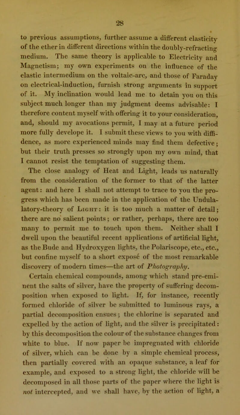 to previous assumptions, further assume a difterent elasticity of tlie ether in different directions within the doubly-refracting medium. The same theory is applicable to Electricity and Magnetism; my own experiments on the influence of the elastic intermedium on the voltaic-arc, and those of Faraday on electrical-induction, furnish strong arguments in support of it. My inclination would lead me to detain you on this subject much longer than my judgment deems advisable: I therefore content myself with ofiering it to your consideration, and, should my avocations permit, I may at a future period more fully develope it. I submit these views to you with difli- dcnce, as more experienced minds may find them defective; but their truth presses so strongly iipon my own mind, that I cannot resist the temptation of suggesting them. The close analogy of Heat and Light, leads us naturally from the consideration of the fonner to that of the latter agent: and here I shall not attempt to trace to you the pro- gress which has been made in the application of the Undula- latory-theory of Light: it is too much a matter of detail; there arc no salient points; or rather, perhaps, there are too many to permit me to touch upon them. Neither shall I dwell upon the beautiful recent applications of artificial light, as the Bude and Hydroxygen lights, the Polariscope, etc., etc., but confine myself to a short exposf; of the most remarkable discover)' of modem times—the art of Photography, Certain chemical compounds, among which stand pre-emi- nent the salts of silver, have the property of suffering decom- position when exposed to light. for instance, recently formed chloride of silver be submitted to luminous rays, a partial decomposition ensues; the chlorine is separated and expelled by the action of light, and the silver is precipitated: by this decomposition the colour of the substance changes from white to blue. If now paper be impregnated with chloride of silver, which can be done by a simple chemical process, then partially covered with an opaque substance, a leaf for example, and exposed to a strong light, the chloride will be decomposed in all those parts of the paper where the light is not intercepted, and we shall have, by the action ot light, a